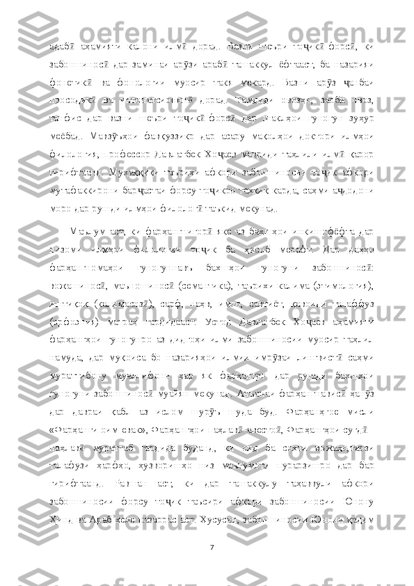 адаб   аҳамияти   калони   илм   дорад.   Вазни   шеъри   то ик -форс ,   киӣ ӣ ҷ ӣ ӣ
забоншинос   дар   заминаи   ар зи   араб   ташаккул   ёфтааст,   ба   назарияи	
ӣ ӯ ӣ
фонетик   ва   фонологии   муосир   такя   мекард.   Вазни   ар з   анбаи	
ӣ ӯ ҷ
просодик   ва   интонатсионон   дорад.   Тамдиди   овозҳо,   зарби   овоз,
ӣ ӣ
танфис   дар   вазни   шеъри   то ик -форс   дар   шаклҳои   гуногун   зуҳур	
ҷ ӣ ӣ
меёбад.   Мавз ъҳои   фавқуззикр   дар   асару   мақолҳои   доктори   илмҳои	
ӯ
филология,   профессор   Давлатбек   Хо аев   мавриди   таҳлили   илм   қарор	
ҷ ӣ
гирифтаанд.   Муҳаққиқи   таърихи   афкори   забоншиносии   то ик   афкори	
ҷ
мутафаккирони бар астаи форсу то икро таҳқиқ карда, саҳми а додони	
ҷ ҷ ҷ
моро дар рушди илмҳои филолог  таъкид мекунад.	
ӣ
Маълум   аст,   ки   фарҳангнигор   яке   аз   бахшҳои   инкишофёфта   дар	
ӣ
низоми   илмҳои   филологии   то ик   ба   ҳисоб   мерафт.   Дар   даҳҳо
ҷ
фарҳангномаҳои   гуногуннавъ   бахшҳои   гуногуни   забоншинос :	
ӣ
вожашинос ,   маъношинос   (семантика),   таърихи   калима   (этимология),	
ӣ ӣ
иштиқоқ   (калимасоз ),   сарф,   наҳв,   имло,   савтиёт,   қавоиди   талаффуз	
ӣ
(орфоэпия)   матраҳ   гардидааст.   Устод   Давлатбек   Хо аев   аҳамияти	
ҷ
фарҳангҳои   гуногунро   аз   дидгоҳи   илми   забоншиносии   муосир   таҳлил
намуда,   дар   муқоиса   бо   назарияҳои   илмии   имр заи   лингвист   саҳми	
ӯ ӣ
мураттибону   муаллифони   ҳар   як   фарҳангро   дар   рушди   бахшҳои
гуногуни  забоншинос  муайян  мекунад.  Анъанаи  фарҳангнавис  ҳан з	
ӣ ӣ ӯ
дар   давраи   қабл   аз   ислом   шур ъ   шуда   буд.   Фарҳанҳгое   мисли	
ӯ
«Фарҳанги оим-евак», Фарҳангҳои паҳлав -авесто , Фарҳангҳои суғд  -	
ӣ ӣ ӣ
паҳлав   мураттаб   гардида   буданд,   ки   оид   ба   сохти   вожаҳо,тарзи	
ӣ
талафузи   ҳарфҳо,   ҳузворишҳо   низ   маълумоти   пурарзишро   дар   бар
гирифтаанд.   Равшан   аст,   ки   дар   ташаккулу   таҳаввули   афкори
забоншиносии   форсу   то ик   таъсири   афкори   забоншиносии   Юнону	
ҷ
Ҳинд ва Араб хеле назаррас аст. Хусусан, забоншиносии Юнони қадим
7 