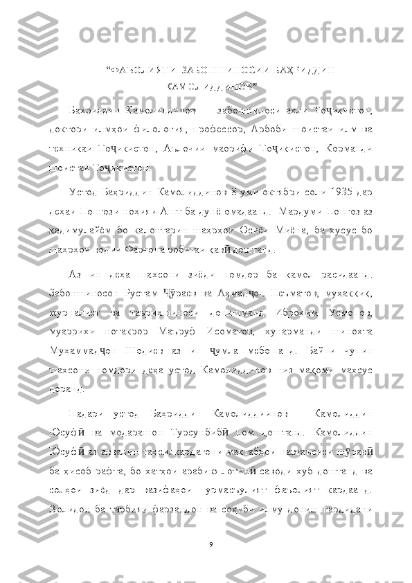 “ФАЪОЛИЯТИ  ЗАБОНШИНОСИИ  БАҲРИДДИН
КАМОЛИДДИНОВ ”
Баҳриддин   Камолиддинов   —   забоншиноси   аҳли   То икистон,ҷ
доктори   илмҳои   филология,   профессор,   Арбоби   шоистаи   илм   ва
техникаи   То икистон,   Аълочии   маорифи   То икистон,   Корманди	
ҷ ҷ
шоистаи То икистон.
ҷ
Устод   Баҳриддин   Камолиддинов   8-уми   октябри   соли   1935   дар
деҳаи Понғози ноҳияи Ашт ба дунё омадаанд.   Мардуми Понғоз аз
қадимулайём   бо   калонтарин   шаҳрҳои   Осиёи   Миёна,   ба   хусус   бо
шаҳрҳои водии Фарғона робитаи қав  доштанд.	
ӣ
Аз   ин   деҳа   шахсони   зиёди   номдор   ба   камол   расидаанд .
Забоншиносон   Рустам   раев   ва   Аҳмад он   Неъматов,   муҳаққиқ,	
Ҷӯ ҷ
журналист   ва   таърихшиноси   донишманд   Иброҳим   Усмонов,
муаррихи   нотакрор   Маъруф   Исоматов,   ҳунарманди   шинохта
Муҳаммад он   Шодиев   аз   ин   умла   мебошанд.  	
ҷ ҷ Байни   чунин
шахсони   номдори   деҳа   устод   Камолиддинов   низ   мақоми   махсус
доранд.
Падари   устод   Баҳриддин   Камолиддиинов   –   Камолиддин
Юсуф   ва   модарашон   Турсунбиб   ном   доштанд.   Камолиддин	
ӣ ӣ
Юсуф  аз аввалин  таҳсилкардагони  мактабҳои  навтаъсиси  ш рав
ӣ ӯ ӣ
ба   ҳисоб   рафта,   бо   хатҳои   арабию   лотин   саводи   хуб   доштанд   ва	
ӣ
солҳои   зиёд   дар   вазифаҳои   пурмасъулият   фаъолият   кардаанд.
Волидон   ба   тарбияи   фарзандон   ва   соҳиби   илму   дониш   гардидани
9 