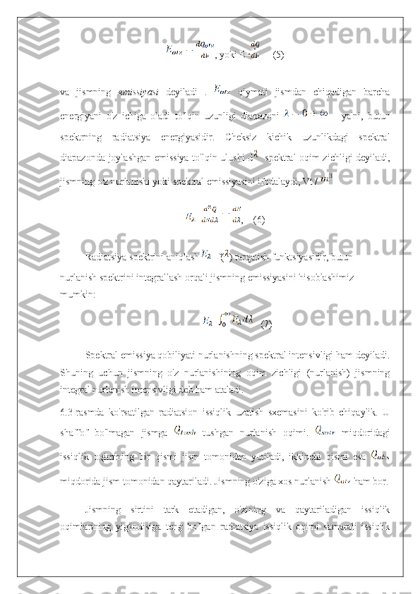 , yoki E=      (5)
va   jismning   emissiyasi   deyiladi   .     qiymati   jismdan   chiqadigan   barcha
energiyani   o'z   ichiga   oladi   to'lqin   uzunligi   diapazoni         ya'ni,   butun
spektrning   radiatsiya   energiyasidir.   Cheksiz   kichik   uzunlikdagi   spektral
diapazonda joylashgan emissiya to'lqin ulushi d    spektral oqim zichligi deyiladi,
jismning o'z nurlanishi yoki spektral emissiyasini ifodalaydi, Vt / 
= ,    (6)
Radiatsiya spektrini aniqlash  =f( ) tarqatish funktsiyasidir, butun 
nurlanish spektrini integrallash orqali jismning emissiyasini hisoblashimiz 
mumkin:
=    (7)
Spektral emissiya qobiliyati nurlanishning spektral intensivligi ham deyiladi.
Shuning   uchun   jismning   o'z   nurlanishining   oqim   zichligi   (nurlanish)   jismning
integral nurlanish intensivligi deb ham ataladi.
6.3-rasmda   ko'rsatilgan   radiatsion   issiqlik   uzatish   sxemasini   ko'rib   chiqaylik.   U
shaffof   bo'lmagan   jismga     tushgan   nurlanish   oqimi.     miqdoridagi
issiqlik   oqimining   bir   qismi   jism   tomonidan   yutiladi,   ikkinchi   qismi   esa  
miqdorida jism tomonidan qaytariladi. Jismning o'ziga xos nurlanish  ham bor.
Jismning   sirtini   tark   etadigan,   o'zining   va   qaytariladigan   issiqlik
oqimlarining   yig'indisiga   teng   bo'lgan   radiatsiya   issiqlik   oqimi   samarali   issiqlik 