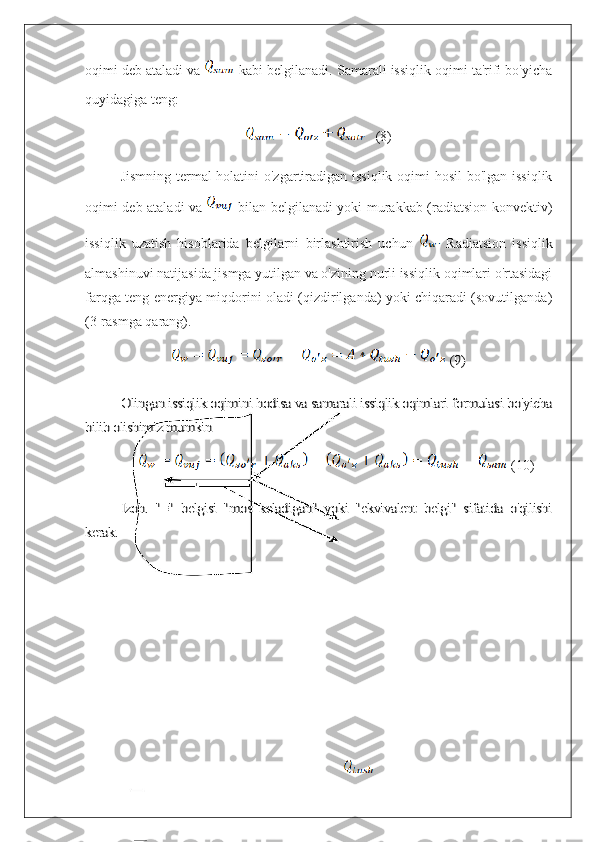 oqimi deb ataladi va   kabi belgilanadi. Samarali issiqlik oqimi ta'rifi bo'yicha
quyidagiga teng:
   (8)
Jismning termal  holatini  o'zgartiradigan issiqlik oqimi  hosil  bo'lgan issiqlik
oqimi deb ataladi va     bilan belgilanadi yoki murakkab (radiatsion-konvektiv)
issiqlik   uzatish   hisoblarida   belgilarni   birlashtirish   uchun     Radiatsion   issiqlik
almashinuvi natijasida jismga yutilgan va o'zining nurli issiqlik oqimlari o'rtasidagi
farqga teng energiya miqdorini oladi (qizdirilganda) yoki chiqaradi (sovutilganda)
(3-rasmga qarang). (9)	
Olingan issiqlik oqimini hodisa va samarali issiqlik oqimlari formulasi bo'yicha	
bilib olishimiz mumkin 
 (10)	
Izoh.   "≡"   belgisi   "mos   keladigan"   yoki   "ekvivalent   belgi"   sifatida   o'qilishi	
kerak. 