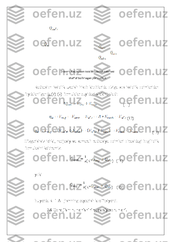 Radiatsion   issiqlik   uzatish   hisob-kitoblarida   o'ziga   xos   issiqlik   oqimlaridan
foydalanilganda (7)-(9) formulalar quyidagi shaklni oladi:
                          (11) (12)
  (13)
O’zgarishsiz   ichki,   natijaviy   va   samarali   radiatsiya   oqimlari   o'rtasidagi   bog'liqlik
formulasini keltiramiz:
(R* )   (14)
yoki                    
(R* )    (15)
bu yerda R=1-A - jismning qaytarish koeffitsiyenti.
2.6 Qora jism nurlanishining asosiy qonunlari. 3-rasm. Radiatsion issiqlik uzatish sxemasi
shaffof bo'lmagan jism uchun 