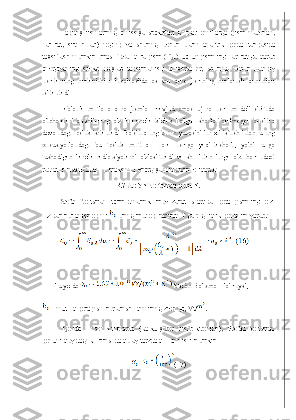 Haqiqiy   jismlarning   emissiya   spektrlari   ko'plab   omillarga   (jism   materiali,
harorat,   sirt   holati)   bog'liq   va   shuning   uchun   ularni   analitik   qoida   tariqasida
tavsiflash   mumkin   emas.   Ideal   qora   jism   (IQJ)   uchun   jismning   haroratiga   qarab
energiyaning   spektr   bo'ylab   taqsimlanishi   universaldir,   shuning   uchun   haqiqiy
jismlarning   nurlanishini   hisoblashda   asosan   qora   jismning   nurlanish   qonunlari
ishlatiladi.
Tabiatda   mutlaqo   qora   jismlar   mavjud   emas.   Qora   jism   modeli   sifatida
o'lchamlari   bo'shliqning   o'zidan   ancha   kichik   bo'lgan   shaffof   bo'lmagan   bo'shliq
devoridagi teshik ishlatiladi. Bo'shliqning butun yuzasini   bir   xil   isitish   bilan,   uning
xususiyatlaridagi   bu   teshik   mutloqo   qora   jismga   yaqinlashadi,   ya'ni.   unga
tushadigan   barcha   radiatsiyalarni   o'zlashtiradi   va   shu   bilan   birga   o'zi   ham   ideal
radiator hisoblanadi - u maksimal energiya miqdorini chiqaradi.
2.7 Stefan-Boltsman  qonuni.
Stefan-Boltsman   termodinamik   muvozanat   shartida   qora   jismning   o'z-
o'zidan nurlanish oqimi   uning mutloq harorati T ga bog'liqlik qonunini yaratdi:
       bu yerda   Stefan-Boltsman doimiysi;
 – mutloq qora jism nurlanish oqimining zichligi, Vt/ .
"Qo'lda"   hisob-kitoblarda   (kalkulyator   hisob-kitoblari),   Stefan-Boltsman
qonuni quyidagi ko’rinishda qulay tarzda qo'llanilishi mumkin:
= (17) 