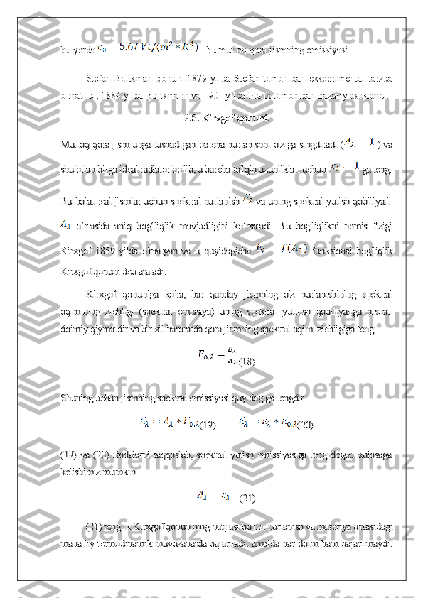 bu yerda   - bu mutloq qora jismning emissiyasi.
Stefan-Boltsman   qonuni   1879  yilda  Stefan  tomonidan  eksperimental   tarzda
o'rnatildi, 1884 yilda Boltsmann va 1901 yilda Plank tomonidan nazariy asoslandi.
2.8. Kirxgof qonuni.Mutloq qora jism unga tushadigan barcha nurlanishni o'ziga singdiradi (	 ) va	
shu bilan birga ideal radiator bo'lib, u barcha to'lqin uzunliklari uchun 	 ga teng.	
Bu holat real jismlar uchun spektral nurlanish 	 va uning spektral yutish qobiliyati 	
  o‘rtasida   aniq   bog‘liqlik   mavjudligini   ko‘rsatadi.   Bu   bog'liqlikni   nemis   fizigi	
Kirxgof   1859   yilda   o'rnatgan   va   u   quyidagicha  	 	  funksional   bog'liqlik	
Kirxgof qonuni deb ataladi.	
Kirxgof   qonuniga   ko'ra,   har   qanday   jismning   o'z   nurlanishining   spektral	
oqimining   zichligi   (spektral   emissiya)   uning   spektral   yutilish   qobiliyatiga   nisbati
doimiy qiymatdir va bir xil haroratda qora jismning spektral oqimi zichligiga teng:	
(18)	
Shuning uchun jismning spektral emissiyasi quyidagiga tengdir.	
(19)          	(20)	
(19) va (20) ifodalarni taqqoslab, spektral yutish emissiyasiga teng degan xulosaga
kelishimiz mumkin:	
(21)	
(21) tenglik Kirxgof qonunining natijasi bo'lib, nurlanish va materiya o'rtasidagi	
mahalliy termodinamik muvozanatda bajariladi, amalda har doim ham bajarilmaydi. 