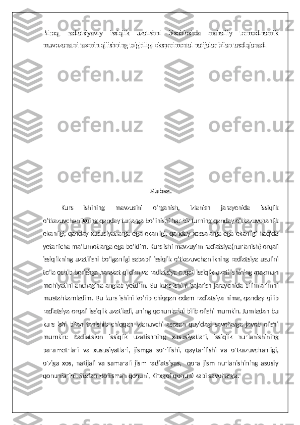 Biroq,   radiatsiyaviy   issiqlik   uzatishni   hisoblashda   mahalliy   termodinamik
muvozanatni taxmin qilishning to'g'riligi eksperimental natijalar bilan tasdiqlanadi.	
Xulosa.	
Kurs   ishining   mavzusini   o’rganish,   izlanish   jarayonida   issiqlik	
o’tkazuvchanlikning qanday turlarga bo’linishi har bir turning qanday o’tkazuvchanlik
ekanligi, qanday xususiyatlarga ega ekanligi, qanday xossalarga ega ekanligi haqida
yetarlicha ma’lumotlarga ega bo’ldim. Kurs ishi mavzuyim radiatsiya(nurlanish) orqali
issiqlikning uzatilishi bo’lganligi sababli issiqlik o’tkazuvchanlikning radiatsiya usulini
to’la ochib berishga harakat qildim va radiatsiya orqali issiqlik uzatilishining mazmun
mohiyatini anchagina anglab yetdim. Bu kurs ishini bajarish jarayonida bilimlarimni
mustahkamladim. Bu kurs ishini ko’rib chiqqan odam radiatsiya nima, qanday qilib
radiatsiya orqali issiqlik uzatiladi, uning qonunlarini bilib olishi mumkin. Jumladan bu
kurs   ishi   bilan   tanishib   chiqqan   izlanuvchi   asosan   quyidagi   savollarga   javob   olishi
mumkin:  Radiatsion   issiqlik   uzatishning   xususiyatlari,   issiqlik   nurlanishining
parametrlari   va   xususiyatlari,   jismga   so'rilishi,   qaytarilishi   va   o'tkazuvchanligi,
o'ziga   xos,   natijali   va   samarali   jism   radiatsiyas,     qora   jism   nurlanishining   asosiy
qonunlarini, Stefan-Boltsman  qonuni,  Kirxgof qonuni kabi savollarga. 