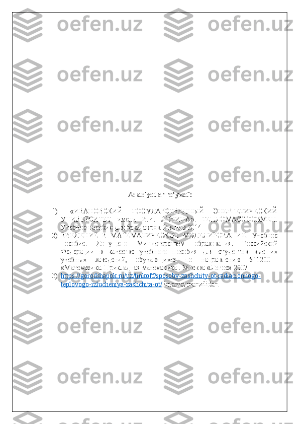 Adabiyotlar ro’yxati:
1)   «ИВАНОВСКИЙ   ГОСУДАРСТВЕННЫЙ   ЭНЕРГЕТИЧЕСКИЙ
УНИВЕРСИТЕТ   имени   В.И.   ЛЕНИНА».   ТЕПЛОМАССООБМЕН.
Учебное пособие для бакалавров. Иванов 2014
2) ВВЕДЕНИЕ   В   МАТЕМАТИЧЕСКОЕ   МОДЕЛИРОВАНИЕ.   Учебное
пособие.   Допущено   Министерством   образования.   Российской
Федерации   в   качестве   учебного   пособия   для   студентов   высших
учебных   заведений,   обучающихся   по   направлению   511200—
«Математика. Прикладная математика  .  Москва   «Логос»   2007
3) https://gorodshapok.ru/uz/tinkoff/sposoby-zashchity-ot-radiacionnogo-   
teplovogo-izlucheniya-zashchita-ot/  internet manzilidan. 