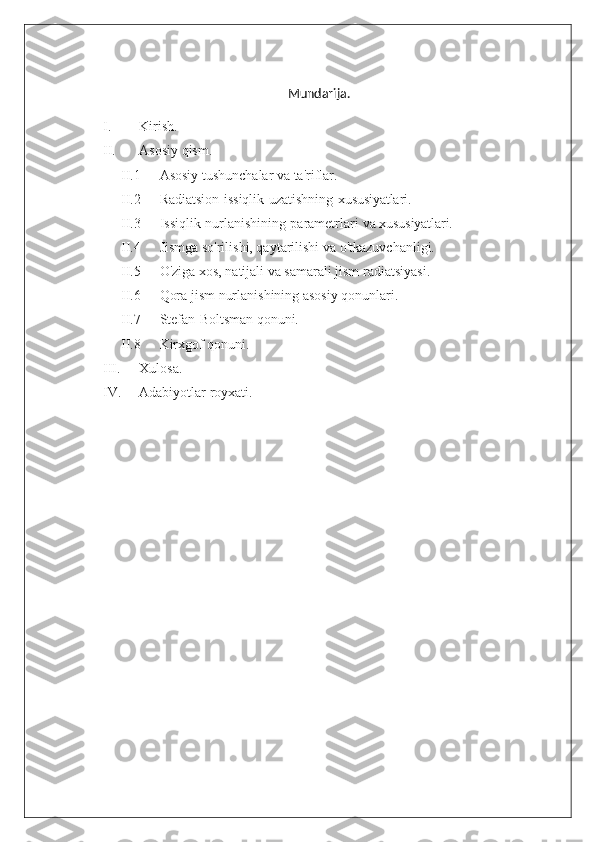 Mundarija.
I. Kirish.
II. Asosiy qism.
II.1  Asosiy tushunchalar va ta'riflar.
II.2  Radiatsion   issiqlik   uzatishning   xususiyatlari.
II.3  Issiqlik   nurlanishining   parametrlari   va  xususiyatlari.
II.4  Jismga so'rilishi, qaytarilishi va o'tkazuvchanligi.
II.5  O'ziga xos, natijali va samarali jism radiatsiyasi.
II.6  Qora jism nurlanishining asosiy qonunlari.
II.7  Stefan-Boltsman  qonuni.
II.8  Kirxgof qonuni.
III. Xulosa.
IV. Adabiyotlar royxati. 