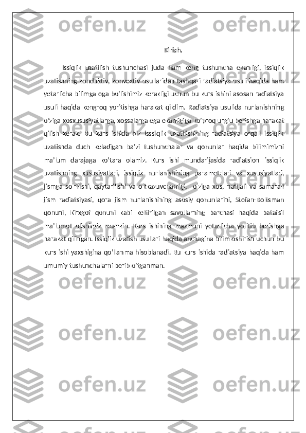 Kirish.
Issiqlik   uzatilish   tushunchasi   juda   ham   keng   tushuncha   ekanligi,   issiqlik
uzatishning konduktiv, konvektiv usullaridan tashqari radiatsiya usuli haqida ham
yetarlicha bilimga ega bo’lishimiz kerakligi uchun bu kurs ishini asosan radiatsiya
usuli   haqida   kengroq   yoritishga   harakat   qildim.   Radiatsiya   usulida   nurlanishning
o’ziga xosxususiyatlarga, xossalarga ega ekanligiga ko’proq urg’u berishga harakat
qilish   kerak.   Bu   kurs   ishida   biz   isssiqlik   uzatilishining   radiatsiya   orqali   issiqlik
uzatishda   duch   keladigan   ba’zi   tushunchalar   va   qonunlar   haqida   bilimimizni
ma’lum   darajaga   ko’tara   olamiz.   Kurs   ishi   mundarijasida   radiatsion   issiqlik
uzatishning   xususiyatlari,   issiqlik   nurlanishining   parametrlari   va   xususiyatlari,
jismga   so'rilishi,   qaytarilishi   va   o'tkazuvchanligi,     o'ziga   xos,   natijali   va   samarali
jism   radiatsiyasi,   qora   jism   nurlanishining   asosiy   qonunlarini,   Stefan-Boltsman
qonuni,   Kirxgof   qonuni   kabi   keltirilgan   savollarning   barchasi   haqida   batafsil
ma’lumot   olishimiz   mumkin.   Kurs   ishining   mazmuni   yetarlicha   yoritib   berishga
harakat qilingan. Issiqlik uzatish usullari haqida anchagina bilim oshirish uchun bu
kurs   ishi   yaxshigina   qo’llanma   hisoblanadi.   Bu   kurs   ishida   radiatsiya   haqida   ham
umumiy tushunchalarni berib o’tganman.   