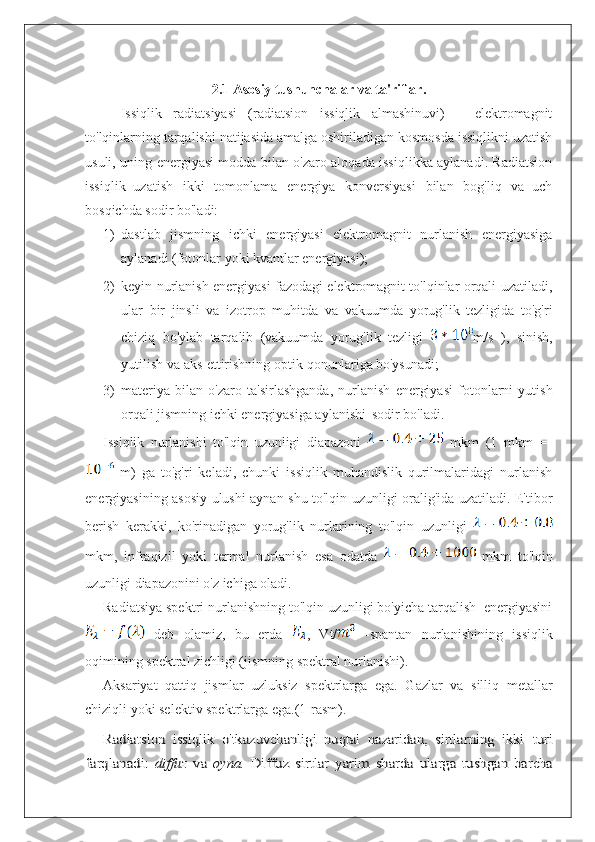 2.1 Asosiy tushunchalar va ta'riflar.
Issiqlik   radiatsiyasi   (radiatsion   issiqlik   almashinuvi)   –   elektromagnit
to'lqinlarning tarqalishi natijasida amalga oshiriladigan kosmosda issiqlikni uzatish
usuli, uning energiyasi modda bilan o'zaro aloqada issiqlikka aylanadi. Radiatsion
issiqlik   uzatish   ikki   tomonlama   energiya   konversiyasi   bilan   bog'liq   va   uch
bosqichda sodir bo'ladi:
1) dastlab   jismning   ichki   energiyasi   elektromagnit   nurlanish   energiyasiga
aylanadi (fotonlar yoki kvantlar energiyasi);
2) keyin nurlanish energiyasi fazodagi elektromagnit to'lqinlar orqali uzatiladi,
ular   bir   jinsli   va   izotrop   muhitda   va   vakuumda   yorug'lik   tezligida   to'g'ri
chiziq   bo'ylab   tarqalib   (vakuumda   yorug'lik   tezligi   m/s   ),   sinish,
yutilish   va   aks   ettirishning   optik   qonunlariga bo'ysunadi;
3) materiya   bilan   o'zaro   ta'sirlashganda,   nurlanish   energiyasi   fotonlarni   yutish
orqali jismning ichki energiyasiga aylanishi  sodir bo'ladi.
Issiqlik   nurlanishi   to'lqin   uzunligi   diapazoni     mkm   (1   mkm   =  
  m)   ga   to'g'ri   keladi,   chunki   issiqlik   muhandislik   qurilmalaridagi   nurlanish
energiyasining asosiy ulushi aynan shu to'lqin uzunligi oralig'ida uzatiladi. E'tibor
berish   kerakki,   ko'rinadigan   yorug'lik   nurlarining   to'lqin   uzunligi  
mkm,   infraqizil   yoki   termal   nurlanish   esa   odatda     mkm   to'lqin
uzunligi diapazonini o'z ichiga oladi.
Radiatsiya spektri nurlanishning to'lqin uzunligi bo'yicha tarqalish  energiyasini
  deb   olamiz,   bu   erda   ,   Vt/   -spantan   nurlanishining   issiqlik
oqimining spektral zichligi (jismning spektral nurlanishi).
Aksariyat   qattiq   jismlar   uzluksiz   spektrlarga   ega.   Gazlar   va   silliq   metallar
chiziqli yoki selektiv spektrlarga ega.(1-rasm).Radiatsion   issiqlik   o'tkazuvchanligi   nuqtai   nazaridan,   sirtlarning   ikki  	turi	
farqlanadi:	 diffuz	 va	 oyna.	 Diffuz	 sirtlar	 yarim	 sharda	 ularga	 tushgan   barcha 