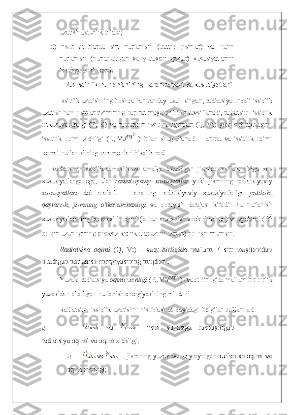 uzatish ustunlik qiladi;
d) hisob-kitoblarda   sirt   nurlanishi   (qattiq   jismlar)   va   hajm
nurlanishi   (nurlanadigan   va   yutuvchi   gazlar)   xususiyatlarini
hisobga olish kerak.
2.3 Issiqlik   nurlanishining   parametrlari   va  xususiyatlari
Issiqlik uzatishning boshqa har qanday usuli singari, radiatsiya orqali issiqlik
uzatish ham jismlar tizimining harorat maydoni bilan tavsiflanadi, radiatsion issiqlik
o'tkazuvchanligi   (T,   K)   va   radiatsion   issiqlik   oqimlari   (Q,   Vt)   yoki   sirt   radiatsion
issiqlik   oqimi   zichligi   (E,   Vt/   )   bilan   shug'ullanadi.   Harorat   va   issiqlik   oqimi
termal nurlanishning parametrlari hisoblanadi.
Radiatsion   issiqlik   almashinuvi   amalga   oshadigan   jismlar   ma'lum   o'ziga   xos
xususiyatlarga   ega,   ular   radiatsiyaviy   xususiyatlar   yoki   jismning   radiatsiyaviy
xususiyatlari   deb   ataladi   .   Tananing   radiatsiyaviy   xususiyatlariga   yutilish ,
qaytarish ,   jismning   o'tkazuvchanligi   va   qorayish   darajasi   kiradi .   Bu   nurlanish
xususiyatlarining barchasi integral (butun nurlanish spektri uchun) va spektral (d
to'lqin uzunligining cheksiz kichik diapazoni uchun) bo'lishi mumkin.Radiatsiya	 oqimi	 (Q,	 Vt)	 - vaqt	 birligida	 ma'lum	 F sirt	 maydonidan	
o'tadigan nurlanish energiyasining miqdori .
Yuzaki radiatsiya  oqimi zichligi  	
(E,	 Vt/	 ) - vaqt birligida ma'lum bir birlik
yuzasidan o'tadigan nurlanish energiyasining miqdori.
Radiatsion   issiqlik   uzatishni   hisoblashda   quyidagi   belgilar   qo'llaniladi:
a)	
 	va	 	- 	jism	 	yuzasiga	 	tushayotgan	
radiatsiya oqimi va oqim zichligi;
b)	
va	 	 -,  jismning   yuzasidan   qaytayot gan 	nurlanish	 oqimi	 va	
oqim	 zichligi
; 