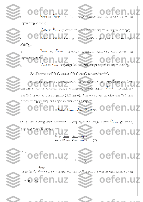 c)va	 	-   jism   tomonidan   yutilayotgan	 nurlanish	 oqimi	 va	
oqimining	 zichligi;
d)	
 va	 	-  jismdan   o'tgan	 nurlanish	 oqimi	 va	 oqim	 zichligi ;
e)	
 va	 	- jismning	 o'z	 nurlanishining	 oqimi	 va	 oqimining	
zichligi;
f)	
 	va	 	- 	jismning	 	samarali	 	nurlanishining	 	oqimi	 	va	
oqimining 	zichligi;
g)	
 va	 	- vujudga kelgan radiatsiya oqimi va oqim zichligi.	
2.4 Jismga yutilishi, qaytarilishi va o'tkazuvchanligi.
Jismning	 yutuvchi,	 qaytaruvchi   va	 o'tkazuvchi	 qobiliyatlarining	 fizik	
ma'nosini	 ko'rib	 chiqish	 uchun	 sirtiga	 nurlanish	 oqimi	 	   	tushadigan	
shaffof  jismni  ko'rib chiqamiz  (6.2-rasm).  Bilamizki, har qanday  shaffof jism
uchun energiya saqlanish qonunidan kelib chiqadi:	
 +	+	=	(1)
(6.1)   Tenglikning   chap   tomonini     tushayotgan   radiatsiya   oqimi  	
  ga   bo'lib,
quyidagi nisbatni hosil qilamiz.	
+	+	=	        (2)
Yoki
A+R+D=1   (3)	
bu yerda  A =	 yutish – jismga  yutilish koeffitsiyenti, jismga tushgan nurlanishning	
ulushiga teng; 