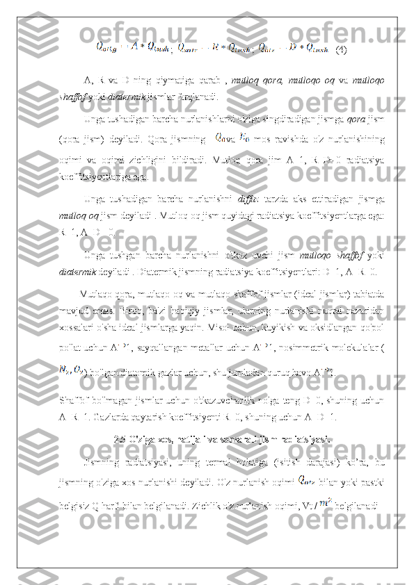 ;  	;  	   (4)A,   R   va   D   ning   qiymatiga   qarab   ,   mutloq   qora,   mutloqo   oq   va   mutloqo
shaffof  yoki  diatermik  jismlar  farqlanadi.
Unga tushadigan barcha nurlanishlarni o'ziga singdiradigan jismga  qora  jism
(qora   jism)   deyiladi.   Qora   jismning     va     mos   ravishda   o'z   nurlanishining
oqimi   va   oqimi   zichligini   bildiradi.   Mutloq   qora   jim   A=1,   R=D=0   radiatsiya
koeffitsiyentlariga ega. 
Unga   tushadigan   barcha   nurlanishni   diffuz   tarzda   aks   ettiradigan   jismga
mutloq   oq   jism   deyiladi   . Mutloq   oq   jism quyidagi  radiatsiya   koeffitsiyentlarga   ega:
R = 1,   A=D=   0 .
Unga   tushgan   barcha   nurlanishni   o'tkaz  
uvchi   jism   mutloqo   shaffof   yoki
diatermik  deyiladi . Diatermik jismning radiatsiya koeffitsiyentlari: D=1,   A=R = 0.  
Mutlaqo qora, mutlaqo oq va mutlaqo shaffof jismlar (ideal jismlar) tabiatda
mavjud   emas.   Biroq,   ba'zi   haqiqiy   jismlar,   ularning   nurlanishi   nuqtai   nazaridan
xossalari o'sha ideal jismlarga yaqin. Misol uchun, kuyikish va oksidlangan qo'pol
po'lat uchun A 1, sayqallangan metallar uchun A 1, nosimmetrik molekulalar (
) bo'lgan diatomik gazlar uchun, shu jumladan quruq havo A 1.
Shaffof  bo'lmagan  jismlar  uchun  o'tkazuvchanlik  nolga  teng D=0,  shuning  uchun
A+R=1. Gazlarda qaytarish koeffitsiyenti R=0, shuning uchun A+D=1.
2.5 O'ziga xos, natijali va samarali jism radiatsiyasi.
Jismning   radiatsiyasi,   uning   termal   holatiga   (isitish   darajasi)   ko’ra,   bu
jismning o'ziga xos nurlanishi deyiladi. O'z nurlanish oqimi    bilan yoki pastki
belgisiz Q harfi bilan belgilanadi. Zichlik o'z nurlanish oqimi, Vt /   belgilanadi 