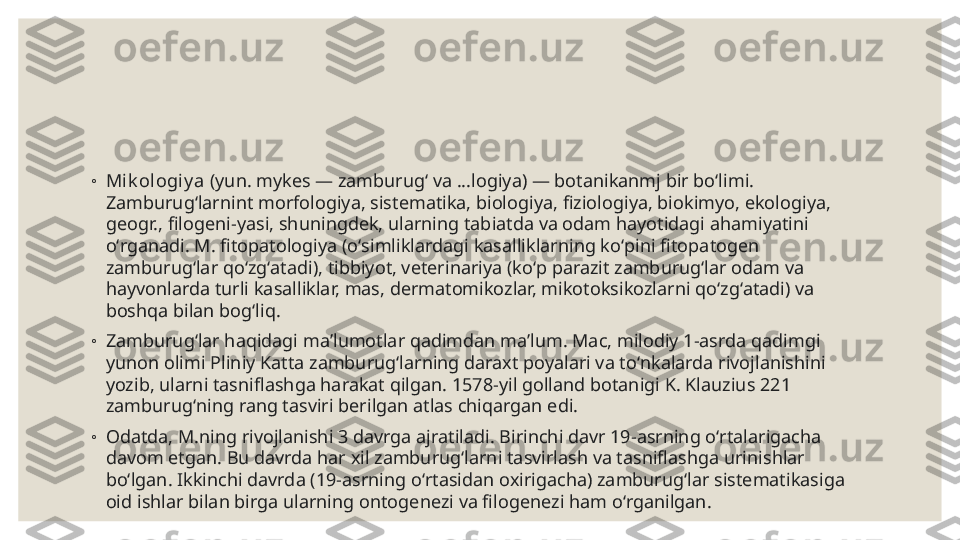 ◦
Mik ol ogiy a  (yun. mykes — zamburugʻ va ...logiya) — botanikanmj bir boʻlimi. 
Zamburugʻlarnint morfologiya, sistematika, biologiya, fiziologiya, biokimyo, ekologiya, 
geogr., filogeni-yasi, shuningdek, ularning tabiatda va odam hayotidagi ahamiyatini 
oʻrganadi. M. fitopatologiya (oʻsimliklardagi kasalliklarning koʻpini fitopatogen 
zamburugʻlar qoʻzgʻatadi), tibbiyot, veterinariya (koʻp parazit zamburugʻlar odam va 
hayvonlarda turli kasalliklar, mas, dermatomikozlar, mikotoksikozlarni qoʻzgʻatadi) va 
boshqa bilan bogʻliq.
◦
Zamburugʻlar haqidagi maʼlumotlar qadimdan maʼlum. Mac, milodiy 1-asrda qadimgi 
yunon olimi Pliniy Katta zamburugʻlarning daraxt poyalari va toʻnkalarda rivojlanishini 
yozib, ularni tasniflashga harakat qilgan. 1578-yil golland botanigi K. Klauzius 221 
zamburugʻning rang tasviri berilgan atlas chiqargan edi.
◦
Odatda, M.ning rivojlanishi 3 davrga ajratiladi. Birinchi davr 19-asrning oʻrtalarigacha 
davom etgan. Bu davrda har xil zamburugʻlarni tasvirlash va tasniflashga urinishlar 
boʻlgan. Ikkinchi davrda (19-asrning oʻrtasidan oxirigacha) zamburugʻlar sistematikasiga 
oid ishlar bilan birga ularning ontogenezi va filogenezi ham oʻrganilgan.  