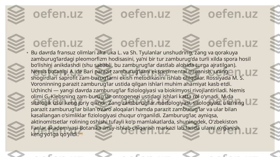 ◦
Bu davrda fransuz olimlari aka-uka L. va Sh. Tyulanlar unshudring, zang va qorakuya 
zamburugʻlardagi pleomorfizm hodisasini, yaʼni bir tur zamburugʻda turli xilda spora hosil 
boʻlishini anikdashdi (shu sababli, bu zamburugʻlar dastlab alohida turga ajratilgan). 
Nemis botanigi A. de Bari parazit zamburugʻlarni eksperimental oʻrganish, uning 
shogirdlari saprofit zam-burugʻlarni ekish metodikasini ishlab chiqdilar. Rossiyada M. S. 
Voroninning parazit zamburugʻlar ustida qilgan ishlari muhim ahamiyat kasb etdi. 
Uchinchi — yangi davrda zamburugʻlar fiziologiyasi va biokimyosi rivojlantiriladi. Nemis 
olimi G. Klebsning zam-burugʻlar ontogenezi ustidagi ishlari katta rol oʻynadi. M.da 
sitologik usul keng joriy qilindi. Zang zamburugʻlar morfologiyasi, sitologiyasi, ularning 
parazit zamburugʻlar bilan oʻzaro aloqalari hamda parazit zamburugʻlar va ular bilan 
kasallangan oʻsimliklar fiziologiyasi chuqur oʻrganildi. Zamburugʻlar, ayniqsa, 
aktinomitsetlar rolining oshishi tufayli koʻp mamlakatlarda, shuningdek, Oʻzbekiston 
Fanlar akademiyasi Botanika ilmiy-ishlab chiqarish markazi lab.larida ularni oʻrganish 
keng yoʻlga qoʻyildi. [1] 