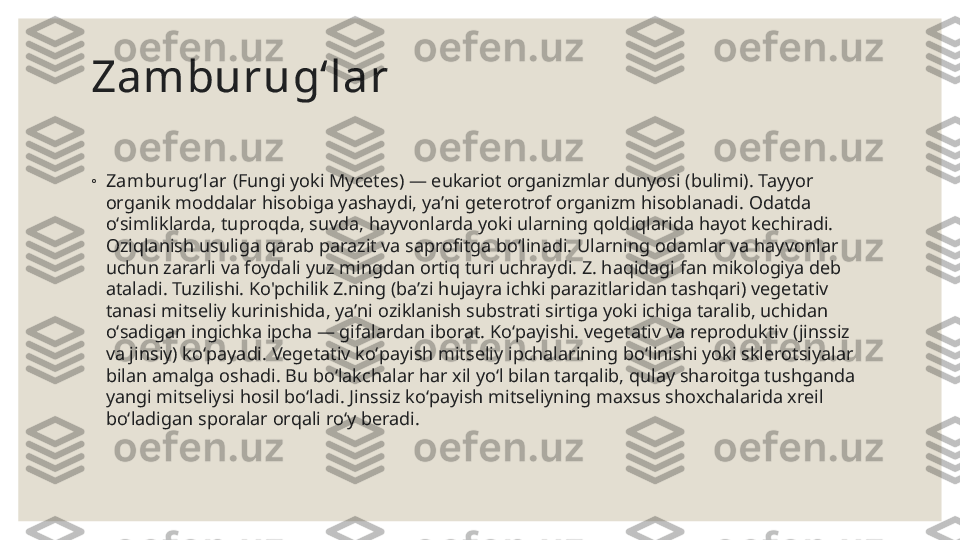 Zamburugʻlar
◦
Zamburugʻl ar  (Fungi yoki Mycetes) — eukariot organizmlar dunyosi (bulimi). Tayyor 
organik moddalar hisobiga yashaydi, yaʼni geterotrof organizm hisoblanadi. Odatda 
oʻsimliklarda, tuproqda, suvda, hayvonlarda yoki ularning qoldiqlarida hayot kechiradi. 
Oziqlanish usuliga qarab parazit va saprofitga boʻlinadi. Ularning odamlar va hayvonlar 
uchun zararli va foydali yuz mingdan ortiq turi uchraydi. Z. haqidagi fan mikologiya deb 
ataladi. Tuzilishi. Ko'pchilik Z.ning (baʼzi hujayra ichki parazitlaridan tashqari) vegetativ 
tanasi mitseliy kurinishida, yaʼni oziklanish substrati sirtiga yoki ichiga taralib, uchidan 
oʻsadigan ingichka ipcha — gifalardan iborat. Koʻpayishi. vegetativ va reproduktiv (jinssiz 
va jinsiy) koʻpayadi. Vegetativ koʻpayish mitseliy ipchalarining boʻlinishi yoki sklerotsiyalar 
bilan amalga oshadi. Bu boʻlakchalar har xil yoʻl bilan tarqalib, qulay sharoitga tushganda 
yangi mitseliysi hosil boʻladi. Jinssiz koʻpayish mitseliyning maxsus shoxchalarida xreil 
boʻladigan sporalar orqali roʻy beradi. 