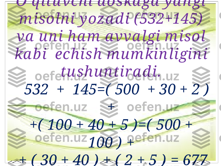 O’q i tu vch i  d оska ga  y a n gi 
m isоl n i y oza d i ( 532+145)  
va  u n i  h a m  a vva l gi  m i sоl 
ka b i   еch ish  m u m ki n ligin i 
tu sh u n ti r a d i.
    532  +  145=(  500  + 30 + 2 )  
+
+(  100 + 40 + 5 ) =(  500 + 
100 )  +
  + (  30 + 40 )  + (  2 + 5 )  = 677 
