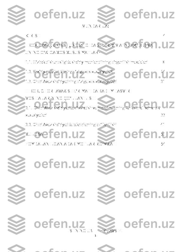 MUNDARIJA:
KIRISH                                                                                                                      4
I BOB. O‘ZBEK TILSHUNOSLIGIDA SHE’RIY MATNLAR TILI VA 
UNING O‘ZIGA XOS XUSUSIYATLARI
1.1. O‘zbek tilshunosligida she’riy matnlar tilining o‘rganilish masalalari              8
1.2. She’riy matnlar tilining o‘ziga xos xususiyatlari                                              14
1.3. Chori Avaz she’riyatining o‘ziga xos xususiyatlari                                          21
II BOB. CHORI AVAZ SHE’RIYATIDA BADIIY TASVIR 
VOSITALARINING QO‘LLANILISHI
2.1.  Chori Avaz she’riyatida o‘xshatish va metaforalarning funksional-semantik 
xususiyatlari                                                                                                             33
2.2. Chori Avaz she’riyatida takrorlarning qo‘llanilishi                                          41
XULOSA                                                                                                                  51
FOYDALANILGAN ADABIYOTLAR RO‘YXATI                                           54
ISHNING UMUMIY TAVSIFI 
1 