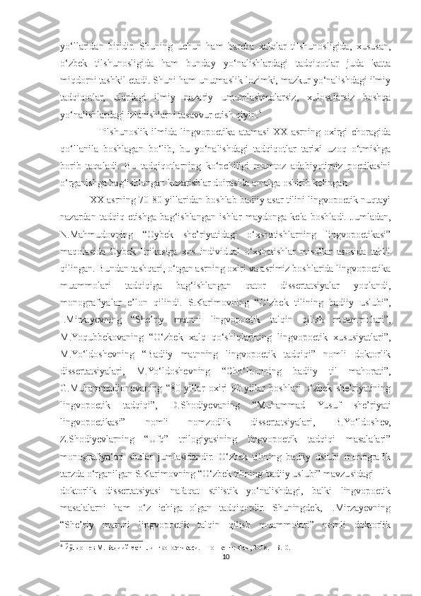 yo‘llaridan   biridir.   Shuning   uchun   ham   barcha   xalqlar   tilshunosligida,   xususan,
o‘zbek   tilshunosligida   ham   bunday   yo‘nalishlardagi   tadqiqotlar   juda   katta
miqdorni tashkil etadi. Shuni ham unutmaslik lozimki, mazkur yo‘nalishdagi ilmiy
tadqiqotlar,   ulardagi   ilmiy   nazariy   umumlashmalarsiz,   xulosalarsiz   boshqa
yo‘nalishlardagi izlanishlarni tasavvur etish qiyin. 4
                   Tilshunoslik   ilmida   lingvopoetika   atamasi   XX   asrning   oxirgi   choragida
qo‘llanila   boshlagan   bo‘lib,   bu   yo‘nalishdagi   tadqiqotlar   tarixi   uzoq   o‘tmishga
borib   taqaladi.   Bu   tadqiqotlarning   ko‘pchiligi   mumtoz   adabiyotimiz   poetikasini
o‘rganishga bag‘ishlangan kuzatishlar doirasida amalga oshirib kelingan.
           XX asrning 70-80-yillaridan boshlab badiiy asar tilini lingvopoetik nuqtayi
nazardan   tadqiq   etishga   bag‘ishlangan   ishlar   maydonga   kela   boshladi.   Jumladan,
N.Mahmudovning   “Oybek   she’riyatidagi   o‘xshatishlarning   lingvopoetikasi”
maqolasida   Oybek   lirikasiga   xos   individual   o‘xshatishlar   misollar   asosida   tahlil
qilingan. Bundan tashqari, o‘tgan asrning oxiri va asrimiz boshlarida lingvopoetika
muammolari   tadqiqiga   bag‘ishlangan   qator   dissertatsiyalar   yoqlandi,
monografiyalar   e’lon   qilindi.   S.Karimovning   “O‘zbek   tilining   badiiy   uslubi”,
I.Mirzayevning   “She’riy   matnni   lingvopoetik   talqin   qilish   muammolari”,
M.Yoqubbekovaning   “O‘zbek   xalq   qo‘shiqlarining   lingvopoetik   xususiyatlari”,
M.Yo‘ldoshevning   “Badiiy   matnning   lingvopoetik   tadqiqi”   nomli   doktorlik
dissertatsiyalari,   M.Yo‘ldoshevning   “Cho‘lponning   badiiy   til   mahorati”,
G.Muhammadjonovaning   “80-yillar   oxiri   90-yillar   boshlari   o‘zbek   she’riyatining
lingvopoetik   tadqiqi”,   D.Shodiyevaning   “Muhammad   Yusuf   she’riyati
lingvopoetikasi”   nomli   nomzodlik   dissertatsiyalari,   B.Yo‘ldoshev,
Z.Shodiyevlarning   “Ufq”   trilogiyasining   lingvopoetik   tadqiqi   masalalari”
monografiyalari   shular   jumlasidandir.   O‘zbek   tilining   badiiy   uslubi   monografik
tarzda o‘rganilgan S.Karimovning “O‘zbek tilining badiiy uslubi” mavzusidagi
doktorlik   dissertatsiyasi   nafaqat   stilistik   yo‘nalishdagi,   balki   lingvopoetik
masalalarni   ham   o‘z   ichiga   olgan   tadqiqotdir.   Shuningdek,   I.Mirzayevning
“She’riy   matnni   lingvopoetik   talqin   qilish   muammolari”   nomli   doktorlik
4
 Йўлдошев М. Бадиий матн лингвопоэтикаси. – Тошкент: Фан, 2008. – Б.10.
10 