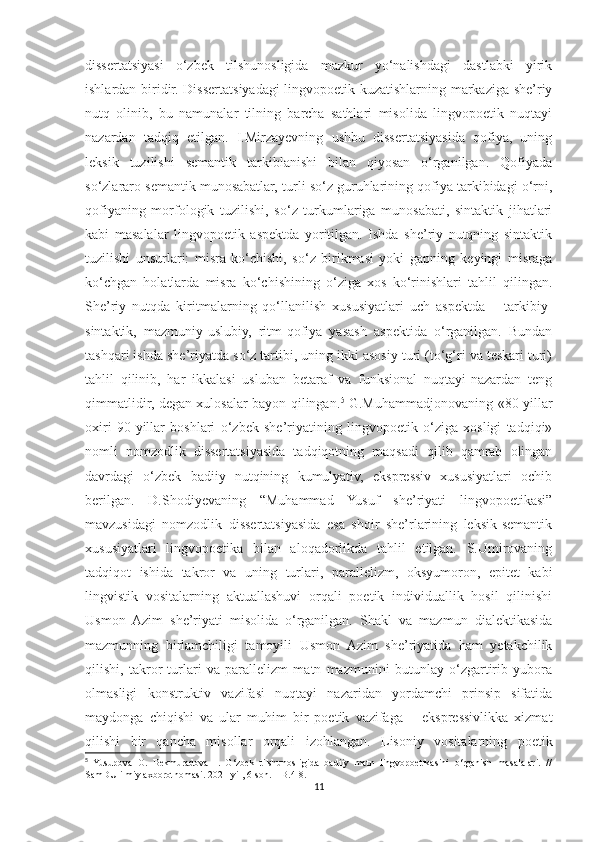 dissertatsiyasi   o‘zbek   tilshunosligida   mazkur   yo‘nalishdagi   dastlabki   yirik
ishlardan biridir. Dissertatsiyadagi lingvopoetik kuzatishlarning markaziga she’riy
nutq   olinib,   bu   namunalar   tilning   barcha   sathlari   misolida   lingvopoetik   nuqtayi
nazardan   tadqiq   etilgan.   I.Mirzayevning   ushbu   dissertatsiyasida   qofiya,   uning
leksik   tuzilishi   semantik   tarkiblanishi   bilan   qiyosan   o‘rganilgan.   Qofiyada
so‘zlararo semantik munosabatlar, turli so‘z guruhlarining qofiya tarkibidagi o‘rni,
qofiyaning   morfologik   tuzilishi,   so‘z   turkumlariga   munosabati,   sintaktik   jihatlari
kabi   masalalar   lingvopoetik   aspektda   yoritilgan.   Ishda   she’riy   nutqning   sintaktik
tuzilishi   unsurlari:   misra   ko‘chishi,   so‘z   birikmasi   yoki   gapning   keyingi   misraga
ko‘chgan   holatlarda   misra   ko‘chishining   o‘ziga   xos   ko‘rinishlari   tahlil   qilingan.
She’riy   nutqda   kiritmalarning   qo‘llanilish   xususiyatlari   uch   aspektda   –   tarkibiy-
sintaktik,   mazmuniy-uslubiy,   ritm-qofiya   yasash   aspektida   o‘rganilgan.   Bundan
tashqari ishda she’riyatda so‘z tartibi, uning ikki asosiy turi (to‘g‘ri va teskari turi)
tahlil   qilinib,   har   ikkalasi   usluban   betaraf   va   funksional   nuqtayi-nazardan   teng
qimmatlidir, degan xulosalar bayon qilingan. 5
  G.Muhammadjonovaning «80-yillar
oxiri   90-yillar   boshlari   o‘zbek   she’riyatining   lingvopoetik   o‘ziga   xosligi   tadqiqi»
nomli   nomzodlik   dissertatsiyasida   tadqiqotning   maqsadi   qilib   qamrab   olingan
davrdagi   o‘zbek   badiiy   nutqining   kumulyativ,   ekspressiv   xususiyatlari   ochib
berilgan.   D.Shodiyevaning   “Muhammad   Yusuf   she’riyati   lingvopoetikasi”
mavzusidagi   nomzodlik   dissertatsiyasida   esa   shoir   she’rlarining   leksik-semantik
xususiyatlari   lingvopoetika   bilan   aloqadorlikda   tahlil   etilgan.   S.Umirovaning
tadqiqot   ishida   takror   va   uning   turlari,   parallelizm,   oksyumoron,   epitet   kabi
lingvistik   vositalarning   aktuallashuvi   orqali   poetik   individuallik   hosil   qilinishi
Usmon   Azim   she’riyati   misolida   o‘rganilgan.   Shakl   va   mazmun   dialektikasida
mazmunning   birlamchiligi   tamoyili   Usmon   Azim   she’riyatida   ham   yetakchilik
qilishi,   takror   turlari   va   parallelizm   matn   mazmunini   butunlay   o‘zgartirib   yubora
olmasligi   konstruktiv   vazifasi   nuqtayi   nazaridan   yordamchi   prinsip   sifatida
maydonga   chiqishi   va   ular   muhim   bir   poetik   vazifaga   –   ekspressivlikka   xizmat
qilishi   bir   qancha   misollar   orqali   izohlangan.   Lisoniy   vositalarning   poetik
5
  Yusupova   O.   Bekmuradova   I.   O‘zbek   tilshunosligida   badiiy   matn   lingvopoetikasini   o‘rganish   masalalari.   //
SamDU ilmiy axborotnomasi. 2021-yil, 6-son. – B.4-8.
11 