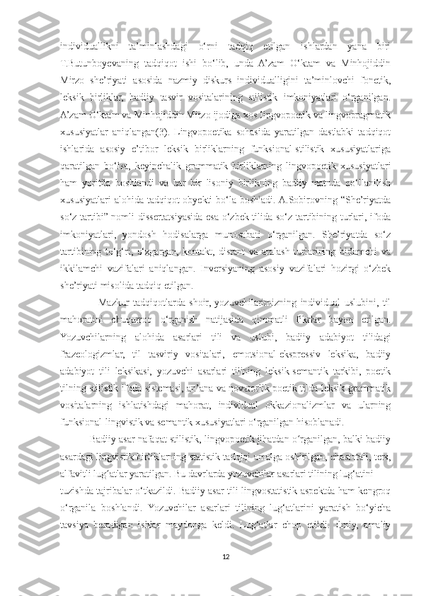 individuallikni   ta’minlashdagi   o‘rni   tadqiq   etilgan   ishlardan   yana   biri
T.Butunboyevaning   tadqiqot   ishi   bo‘lib,   unda   A’zam   O‘ktam   va   Minhojiddin
Mirzo   she’riyati   asosida   nazmiy   diskurs   individualligini   ta’minlovchi   fonetik,
leksik   birliklar,   badiiy   tasvir   vositalarining   stilistik   imkoniyatlari   o‘rganilgan.
A’zam O‘ktam va Minhojiddin Mirzo ijodiga xos lingvopoetik va lingvopragmatik
xususiyatlar   aniqlangan(3).   Lingvopoetika   sohasida   yaratilgan   dastlabki   tadqiqot
ishlarida   asosiy   e’tibor   leksik   birliklarning   funksional-stilistik   xususiyatlariga
qaratilgan   bo‘lsa,   keyinchalik   grammatik   birliklarning   lingvopoetik   xususiyatlari
ham   yoritila   boshlandi   va   har   bir   lisoniy   birlikning   badiiy   matnda   qo‘llanilish
xususiyatlari  alohida  tadqiqot  obyekti  bo‘la boshladi.  A.Sobirovning “She’riyatda
so‘z tartibi” nomli dissertatsiyasida esa o‘zbek tilida so‘z tartibining turlari, ifoda
imkoniyatlari,   yondosh   hodisalarga   munosabati   o‘rganilgan.   She’riyatda   so‘z
tartibining   to‘g‘ri,   o‘zgargan,   kontakt,   distant   va   aralash   turlarining   birlamchi   va
ikkilamchi   vazifalari   aniqlangan.   Inversiyaning   asosiy   vazifalari   hozirgi   o‘zbek
she’riyati misolida tadqiq etilgan.
                    Mazkur   tadqiqotlarda   shoir,   yozuvchilarimizning   individual   uslubini,   til
mahoratini   chuqurroq   o‘rganish   natijasida   qimmatli   fikrlar   bayon   etilgan.
Yozuvchilarning   alohida   asarlari   tili   va   uslubi,   badiiy   adabiyot   tilidagi
frazeologizmlar,   til   tasviriy   vositalari,   emotsional-ekspressiv   leksika,   badiiy
adabiyot   tili   leksikasi,   yozuvchi   asarlari   tilining   leksik-semantik   tarkibi,   poetik
tilning stilistik ifoda sistemasi, an’ana va novatorlik poetik tilda leksik-grammatik
vositalarning   ishlatishdagi   mahorat,   individual   okkazionalizmlar   va   ularning
funksional-lingvistik va semantik xususiyatlari o‘rganilgan hisoblanadi.
           Badiiy asar nafaqat stilistik, lingvopoetik jihatdan o rganilgan, balki badiiyʻ
asardagi lingvistik birliklarning statistik tadqiqi amalga oshirilgan, chastotali, ters,
alfavitli lug atlar yaratilgan. Bu davrlarda yozuvchilar asarlari tilining lug‘	
ʻ atini
tuzishda tajribalar o‘tkazildi. Badiiy asar tili lingvostatistik aspektda ham kengroq
o‘rganila   boshlandi.   Yozuvchilar   asarlari   tilining   lug‘atlarini   yaratish   bo‘yicha
tavsiya   beradigan   ishlar   maydonga   keldi.   Lug‘atlar   chop   etildi.   Ilmiy,   amaliy
12 