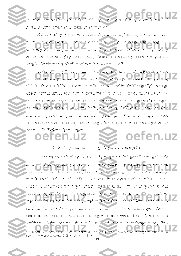 ahamiyati beqiyos bu lug‘atlardan izohli lug‘atlarni yaratishda, yozuvchilar asarlari
tili va uslubini o‘rganishda foydalanish mumkin.
          Xullas, she’riy asar tili va uslubini o‘rganishga bag‘ishlangan ishlarda bayon
etilgan ilmiy mushohadalar va xulosalar milliy adabiyotimizdagi rang-barangligini
konkret yozuvchilar ijodi tahlili misolida o‘rganish va umumlashtirishning nazariy
va   amaliy   ahamiyati   g‘oyat   kattaligini,   o‘zbek   adabiyotining   asosiy   tamoyillarini
keng ko‘lamda namoyish qilib ko‘rsatishga xizmat qiladi.
          S.Karimovning “Badiiy matnning uslubiy alomatlari” qo‘llanmasida o‘zbek
tili   tarixida   badiiy   uslubning   shakllanishi   va   taraqqiyoti   haqida   fikr   yuritilib,
o‘zbek   klassik   adabiyoti   asosan   poetik   asarlar   tarzida   shakllanganligi,   yuzaga
kelgan   janrlar   taraqqiyoti   ham   poeziya   rivoji   bilan   bog‘liqligi,   badiiy   uslubning
shakllanishida she’riy san’at va janrlarning xizmati alohida bo‘lgani ta’kidlangan.
Asarda o‘zbek adabiy tili va uning badiiy uslubining shakllanishida ma’lum o‘rin
egallagan   ijodkorlar   ijodi   haqida   bahs   yuritilgan.   Shu   bilan   birga   o zbekʻ
adabiyotining  rivojida  boshqa   omillarning  ta’siri  haqida  ham   so z  yuritgan  va   bir	
ʻ
qator dalilli fikrlarni ilgari surgan. 6
1.2. She’riy matnlar tilining o‘ziga xos xususiyatlari
                    She’riy  asar   tili   o‘ziga   xos   xususiyatlarga   ega  bo‘lgan   ifodaning   alohida
turidir. She’rlardagi badiiy ifoda muhim xususiyatlarining vujudga kelishi so‘z va
uning   ma’no   noziklari   bilan   bog‘liqdir,   shunki   she’rdagi   har   bir   so‘z   o‘quvchiga
estetik zavq beradi.  Har bir ijodkor o‘z navbatida so‘z yaratuvchi ham hisoblanadi.
Garchi   u   umumxalq   tili   boyliklaridan   foydalansa-da,   o‘rni   bilan   yangi   so‘zlar
topadi, mavjud so‘zlarga libos kiygizadi, butun jilosini ko‘rsatadi, inson tabiati va
ongiga ma’naviy ozuqa beruvchi, yangi ma’no kasb etuvchi so‘zlarni ishlatadi. Shu
sababdan har bir so‘zning o‘nlab sinonimlari bor. Tilni bilish faqat qaysi so‘zning
necha   xil   ma’nosi   borligini   bilish   bilangina   o lchanmaydi.   Shu   so‘zlardan   lirik	
ʻ
kechinma   aksini   she’rga   singdirish   so‘zlarni   o‘zaro   hamohang   qilish,   lirik
6
  Yusupova   O .   Bekmuradova   I .   O ‘ zbek   tilshunosligida   badiiy   matn   lingvopoetikasini   o ‘ rganish   masalalari .   //
SamDU   ilmiy   axborotnomasi . 2021-yil, 6-son. – B.4-8.
13 