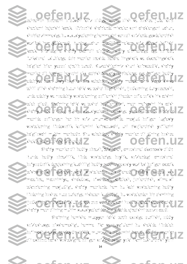 qahramon   portretini   o‘quvchi   ko‘z   oldiga   keltira   olish   va   boshqa   juda   ko‘p
shartlarni   bajarishi   kerak.   E’tiborlisi   she’rlarda   misralar   soni   cheklangani   uchun,
shoirlar zimmasiga bu xususiyatlarning hammasini sanoqli so zlarda gavdalantirishʻ
vazifasi   ham   yuklanadi.   Buning   uchun   muallif   chinakam   so‘z   zargari   bo‘lishi
kerak.   Shundagina   she’riy   asar   tili   alohida   lisoniy   alomatlarga   ega   bo‘ladi,
funksional   uslublarga   doir   matnlar   orasida   barcha   lingvistik   va   ekstralingvistik
belgilari   bilan   yaqqol   ajralib   turadi.   Kuzatishlarimiz   shuni   ko rsatadiki,   she’riy	
ʻ
matnlar   tili   jamiyat   hayotini   aks   ettirishda   asriy   tajribalarga   ega   bo‘lgan   badiiy
adabiyot   bilan   uzviy   bog‘liq.   Shu   sababdan,   she’riy   matnlar   tilini   o‘rganish   va
tahlil qilish she’rning butun ichki va tashqi bog‘lanishi, ijodkorning dunyoqarashi,
unda adabiy  va  noadabiy  vositalarning qo‘llanishi   jihatdan  to‘la-to‘kis  his  etishni
talab   qiladi.   She’rning   ichki   va   tashqi   bog‘lanishini,   matn   ma’nosini   his   etish
she’riy   matn   tilining   muhim   xususiyatlarini   ochishga   yordam   beradi.   She’rlar
matnida   qo‘llangan   har   bir   so‘z   umumxalq   tilida   mavjud   bo‘lgan   lug‘aviy
vositalarning   ifodavorlik   ko lamini   ko‘rsatuvchi,   uni   rivojlantirish   yo‘llarini	
ʻ
belgilovchi   muhim   manbadir.   Shu   sababdan,   she’riy   matnlar   tili   tilning   boshqa
shakllaridan alohida farqlanadi.
                   She’riy matnlar tili badiiy obrazli, ta’sirchan, emotsional-ekspressiv tildir.
Bunda   badiiy   obrazlilik,   ifoda   vositalariga   boylik,   so‘zlardagi   emotsional
bo‘yoqdorlik darajasining kuchliligi badiiy nutqning asosiy vazifasi bo‘lgan estetik
ta’sirchanlikni   kuchaytiruvchi   vositalardan   hisoblanadi.   Badiiy   nutqqa   xos
metafora,   metonimiya,   sinekdoxa,   o‘xshatish,   sifatlash,   jonlantirish,   xilma-xil
takrorlarning   mavjudligi,   she’riy   matnlarda   ham   bu   kabi   vositalarning   badiiy
ifodaning boshqa nutq turlariga nisbatan  kuchliligi, bu vositalardan bir  qismining
ijodkorning individual uslubiga xos trop va figuralarni hosil qilishda ishtirok etishi
she’riy matn tilining muhim xususiyatlaridan biri sifatida ajratishni taqozo etadi.
                    She rning   hamisha   muayyan   ichki   tartib   asosiga   qurilishi,   oddiy	
ʼ
so zlashuvga   o xshamasligi,   hamma   fikr   va   tuyg ularni   bu   shaklda   ifodalab	
ʻ ʻ ʻ
bo‘lmasligi   unga   qandaydir   sirlilik,   mumtozlik   maqomini   beradi.   She’riy   matnlar
tili axborot berish vositasigina bo lgan so zlashuvdan yoki fikrni tushuntirish yo li	
ʻ ʻ ʻ
14 