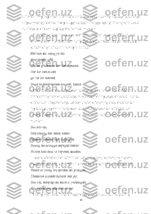 bo lmish ilmiy bayondan o zining alohida qurilishi, nutqning odatdagi  talablarigaʻ ʻ
bo ysunmasligi, kishida hissiyot uyg otadigan ohangga egaligi bilan ajralib turadi.
ʻ ʻ
Bu o‘ziga xosliklarni quyidagicha izohlash mumkin:
          - She’riy matnlarda hissiyot va kechinma ifodalari ustuvor bo‘ladi. Bunda
          so zning sehrli jozibasi, odam ruhiyatiga ta sir ko rsata oladigan darajadagi	
ʻ ʼ ʻ
          ko tarinkiligi to‘laqonli namoyon bo ladi:
ʻ ʻ
           Ma’sum kuz ming yoshli
          donishman sifat
          Ohista g‘udranar ko‘zlarin yumib.
          Har bir lahzasida
          go‘zal bir hikmat,
          Unga to‘ymayapman tinglab, tikilib.
          - She’rning hamisha qofiya, vazn talablariga amal qilishi o‘z-o‘zidan til
          birliklarining ham shu talablarga mos qo‘llanishini yuzaga chiqaradi. Bunda
          so‘zlar turli o‘zgarishlariga uchrashi, ba’zi so‘zlarning qisqa shakllaridan
          foydalanish, ayrim hollarda vazn talabi nuqtai nazaridan so‘zlarda turli
          fonetik o‘zgarishlar, bo‘g‘inlarning orttirilishi holatlari ham kuzatilishi
          mumkin:
           Sen borsan,
          Umrimning har dami bahor.
          Bahoriy sabolar tafti lutfingda.
          Sening huzuringga qaytgali takror
          Tezroq botishini so‘rayman kundan.
          - Estetik ta’sirchanlikni ta’minlash uchun arxaizm, istorizm, neologizm,
          okkazional so‘zlar, ko‘p ma’noli so‘zlar va shu kabilardan foydalaniladi:
Paxtazor yomg‘iru qordan ko‘pchigan,
Chaqirim uzoqda tuyular har joy.
Sen-chi, ketayapsan kuchsiz yelkangda
O‘n olti kiloyu etik dahsar loy.
          - She’riy matnlarda fonetik o‘zgarishlar bilan bir qatorda ohangdorlik,
15 