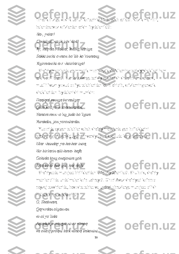           fonetik o‘ziga xoslik uchun ko‘tarinki ifoda talab etiladi. Nozik ma’noli,
          balandparvoz so‘zlardan erkin foydalaniladi:
Bas, yetar!
Chekilgil, nozik iste’dod!
Ey, mayda istaklar, keting nariga.
Sakkizinchi osmon bo‘lib ko‘rinmang
Yigirmanchi asr shoirlariga!
          - She’riy matnlarda grammatik-morfologik shakllarning tarixiy shakllari ham
          erkin qo‘llanadi. Bunda tasvirga tarixiy tus berish shart bo‘lmasa ham,
          muallif vazn yoxud qofiya talablaridan kelib chiqib, so‘zlarning arxaik
          shakllaridan foydalanishi mumkin:
           Haqiqat menga termulgay
          Qilib ko‘zyosh tomonlardin,
          Tamom men so‘ng judo bo‘lgum
          Yurakdin, jon yoronlardin.
          - Yuqorida aytgan talablar sabab she’riy matnlarda gap bo‘laklarini
          tartibining o‘zgarishi, ya’ni inversiya hodisasi juda keng uchraydi:
           Ular shunday yashashar inoq,
          Bir-birlarin qilishmas hafa.
          Gohida tong onajonim goh
          Erta turar har gal, har dafa.
          - She’riyatda murojaat birliklaridan ko‘p foydalaniladi. Shu bois, she’riy
          matnlar tilida undalmalar ko‘p uchraydi. Chori Avaz she’riyati ko‘proq
          peyzaj tasvirlarida, bevosita tabiat va undagi obrazlarga murojaat qilish
          hollari bilan xarakterlidir:
          O, Shabnam,
          Qayerdan olgansan
          visol yo‘lida
          Aqiqdek jismingni nisor etmoq
          va ona typroqni tark etmoq imkonini.
16 