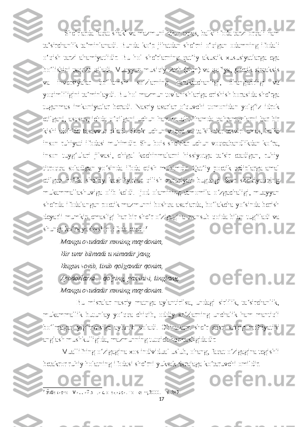              She’rlarda faqat shakl va mazmuni bilan emas, balki ifoda tarzi orqali ham
ta’sirchanlik   ta’minlanadi.   Bunda   ko‘p   jihatdan   she’rni   o‘qigan   odamning   ifodali
o‘qish   tarzi   ahamiyatlidir.   Bu   hol   she’rlarning   qat iy   akustik   xususiyatlarga   egaʼ
bo lishini   taqozo   qiladi.  Muayyan   musiqiy   zarb   (ritm)   va  qofiya,   poetik  sintaksis	
ʻ
va   inversiyalar   qo llanishi   so zlarning   harakatchanligi,   ohangdorligi   va	
ʻ ʻ
yoqimliligini ta minlaydi. Bu hol mazmun tovlanishlariga erishish borasida she’rga	
ʼ
tuganmas   imkoniyatlar   beradi.   Nasriy   asarlar   o quvchi   tomonidan   yolg iz   idrok	
ʻ ʻ
etilgani, asosan, ichda o qilgani  uchun ham  muallif  hamda qahramonlarni  har  bir	
ʻ
kishi   alohida   tasavvur   qiladi.   She’r   uchun   voqea   va   tafsilotlar   tasviri   emas,   balki
inson   ruhiyati   ifodasi   muhimdir.   Shu   bois   she’rlar   uchun   voqeabandlikdan   ko ra,	
ʻ
inson   tuyg ulari   jilvasi,   chigal   kechinmalarni   hissiyotga   ta sir   etadigan,   ruhiy	
ʻ ʼ
titroqqa   soladigan   yo sinda   ifoda   etish   muhimdir.   Qat iy   poetik   qoliplarga   amal	
ʻ ʼ
etilgan   holda   she riy   kashfiyotlar   qilish   zaruriyati   bugungi   davr   she’riyatining	
ʼ
mukammallashuviga   olib   keldi.   Ijod   olamining   tamomila   o zgachaligi,   muayyan	
ʻ
she rda ifodalangan poetik mazmunni boshqa asarlarda, bo lakcha yo sinda berish	
ʼ ʻ ʻ
deyarli mumkin emasligi har bir she r o zigagina mansub qoida bilan tug iladi va	
ʼ ʻ ʻ
shunga ko ra yashashini ifoda etadi:	
ʻ 7
          Mangu osudadir mening maydonim,
          Bir umr bilmadi u nimadir jang.
          Bugun sovib, tinib qolgandir qonim,
          Aybdorlarni… qo‘ying, yaxshisi, tinglang.
          Mangu osudadir mening maydonim.
                    Bu   misralar   nasriy   matnga   aylantirilsa,   undagi   sirlilik,   ta sirchanlik,	
ʼ
mukammallik   butunlay   yo qqa   chiqib,   oddiy   so zlarning   unchalik   ham   mantiqli	
ʻ ʻ
bo lmagan   yig indisiga   aylanib   qoladi.   Chinakam   she’r   sehri   uning   mohiyatini	
ʻ ʻ
anglash mushkulligida, mazmunning tutqich bermasligidadir.
          Muallifning o zigagina xos individual uslub, ohang, faqat o zigagina tegishli	
ʻ ʻ
betakror ruhiy holatning ifodasi she’rni yuksak darajaga ko taruvchi omildir.	
ʻ
7
  Ўзбекистон Миллий энциклопедияси. Тошкент, 2000. – Б. 289.
17 