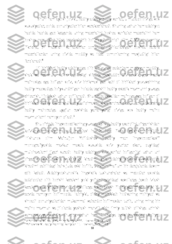                    Shuni ham aytish joizki, badiiy adabiyot oliy san’at, u mutlaqo o‘ziga xos
xususiyatlar, qoida-qonuniyatlar bilan xarakterlanadi. Shuning uchun ham adabiyot
haqida   haqida   gap   ketganda   uning   materialini   boshqa   san’atlar   materialini   ham
boshqa   namunalar   bilan   tenglashtirib   bo‘lmaydi.   Taniqli   olim   G.V.Stepanovning
fikricha,   til   materiali   san’atkorlar   tomonidan   ishlatiladigan   boshqa   barcha
materiallardan   uning   o‘zida   moddiy   va   ideal   tomonlarning   mavjudligi   bilan
farqlanadi. 8
          Til birliklari badiiy adabiyotga olib kirilgunga qadar ham muayyan moddiy,
shakl   va   mazmun,   ma’noning   birligi   sifatida   mavjuddir.   O‘z   leksik,   grammatik
ma’nosiga   ega   bo‘lgan   so‘z,   so‘z   birikmasi   gap   kabi   til   birliklari   yozuvchining
badiiy maqsadiga bo‘ysundirilgan holatda tegishli badiiy-estetik mazmunni yuzaga
chiqarish, ifodalash uchun qo‘llanadi. Shu tariqa avvaldan ma’noga ega bo‘lgan til
birliklari   badiiy   asarning   lisoniy   to‘qimasini   shakllantirar   ekan,   ular   ijodkorning
badiiy   mahoratiga   uyg‘un   ravishda   yana   yangi   o‘ziga   xos   badiiy   ma’no
mazmunlarni namoyon qiladi. 9
          Shu o‘rinda lingvopoetikaning yuzaga kelishi, badiiy asar tilini o‘rganishdan
ko‘zlangan   asosiy   maqsad   masalasi   haqida   ham   fikrlar   keltirish   o‘rinlidir.
Tilshunos   olim   Ma’rufjon   Yo‘ldoshev   “Badiiy   matn   lingvopoetikasi”
monografiyasida   mazkur   masala   xususida   so‘z   yuritar   ekan,   quyidagi
mulohazalarni   ilgari   suradi:   Badiiy   adabiyot   so‘z   san’ati   bo‘lganligi   uchun   uni
o‘rganish   tilshunoslik   vakolatiga   kiradimi   yoki   adabiyotshunoslik   vakolatiga
kiradimi qabilidagi bahs juda eski bo‘lib, u hamon ma’lum bir darajalarda davom
etib   keladi.   Adabiyotshunoslik   lingvistik   tushunchalar   va   metodlar   asosida
tadqiqotlar   olib   borishi   kerakmi   yoki   yo‘qmi   tarzidagi   savollarga   javob   izlash
kerakmi yoki yo‘qmi tarzidagi savollarga javob izlash filologiya ilmida u yoki bu
tarzda   namoyon   bo‘lmoqda.   Tabiiyki,   tilday   murakkab   hodisaning   mohiyati   va
sinoatli   qonuniyatlaridan   mukammal   xabardor   bo‘lmasdan   turib,   uning   ming   bir
ma’no-mazmun   va   jilolarda   yashash   manzili   chin   ilmiy   taftish   qilishga   urinish
samarasiz   yumushdir.   Shuning   uchun   ham   filologiya   tarixida   mazkur   faoliyat
8
 7  Yo ‘ ldoshev   M .  Badiiy   matnning   lisoniy   tahlili . –  Toshkent , 2008. –  B .5.
9
 Yo‘ldoshev M. Badiiy matnning lisoniy tahlili. – Toshkent, 2008. – B.6
18 