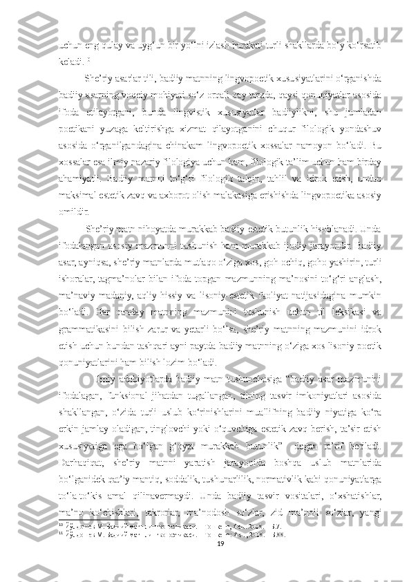 uchun eng qulay va uyg‘un bir yo‘lni izlash harakati turli shakllarda bo‘y ko‘rsatib
keladi. 10
          She’riy asarlar tili, badiiy matnning lingvopoetik xususiyatlarini o‘rganishda
badiiy asarning voqeiy mohiyati so‘z orqali qay tarzda, qaysi qonuniyatlar asosida
ifoda   etilayotgani,   bunda   lingvistik   xususiyatlar   badiiylikni,   shu   jumladan
poetikani   yuzaga   keltirishga   xizmat   qilayotganini   chuqur   filologik   yondashuv
asosida   o‘rganilgandagina   chinakam   lingvopoetik   xossalar   namoyon   bo‘ladi.   Bu
xossalar esa ilmiy-nazariy filologiya uchun ham, filologik ta’lim uchun ham birday
ahamiyatli.   Badiiy   matnni   to‘g‘ri   filologik   talqin,   tahlil   va   idrok   etish,   undan
maksimal estetik zavq va axborot olish malakasiga erishishda lingvopoetika asosiy
omildir.
          She’riy matn nihoyatda murakkab badiiy-estetik butunlik hisoblanadi. Unda
ifodalangan   asosiy   mazmunni   tushunish   ham   murakkab   ijodiy   jarayondir.   Badiiy
asar, ayniqsa, she’riy matnlarda mutlaqo o‘ziga xos, goh ochiq, goho yashirin, turli
ishoralar,   tagma’nolar   bilan   ifoda   topgan   mazmunning   ma’nosini   to‘g‘ri   anglash,
ma’naviy-madaniy,   aqliy-hissiy   va   lisoniy-estetik   faoliyat   natijasidagina   mumkin
bo‘ladi.   Har   qanday   matnning   mazmunini   tushunish   uchun   til   leksikasi   va
grammatikasini   bilish   zarur   va   yetarli   bo‘lsa,   she’riy   matnning   mazmunini   idrok
etish uchun bundan tashqari ayni paytda badiiy matnning o‘ziga xos lisoniy-poetik
qonuniyatlarini ham bilish lozim bo‘ladi.
                  Ilmiy   adabiyotlarda   badiiy   matn   tushunchasiga   “badiiy   asar   mazmunini
ifodalagan,   funksional   jihatdan   tugallangan,   tilning   tasvir   imkoniyatlari   asosida
shakllangan,   o‘zida   turli   uslub   ko‘rinishlarini   muallifning   badiiy   niyatiga   ko‘ra
erkin jamlay  oladigan,  tinglovchi  yoki  o‘quvchiga estetik zavq berish, ta’sir  etish
xususiyatiga   ega   bo‘lgan   g‘oyat   murakkab   butunlik” 11
  degan   ta’rif   beriladi.
Darhaqiqat,   she’riy   matnni   yaratish   jarayonida   boshqa   uslub   matnlarida
bo‘lganidek qat’iy mantiq, soddalik, tushunarlilik, normativlik kabi qonuniyatlarga
to‘la-to‘kis   amal   qilinavermaydi.   Unda   badiiy   tasvir   vositalari,   o‘xshatishlar,
ma’no   ko‘chishlari,   takrorlar,   ma’nodosh   so‘zlar,   zid   ma’noli   so‘zlar,   yangi
10
 Йўлдошев М. Бадиий матн лингвопоэтикаси. – Тошкент, Фан. 2008. – Б.7.
11
 Йўлдошев М. Бадиий матн лингвопоэтикаси. – Тошкент: Фан, 2008. – Б.88.
19 