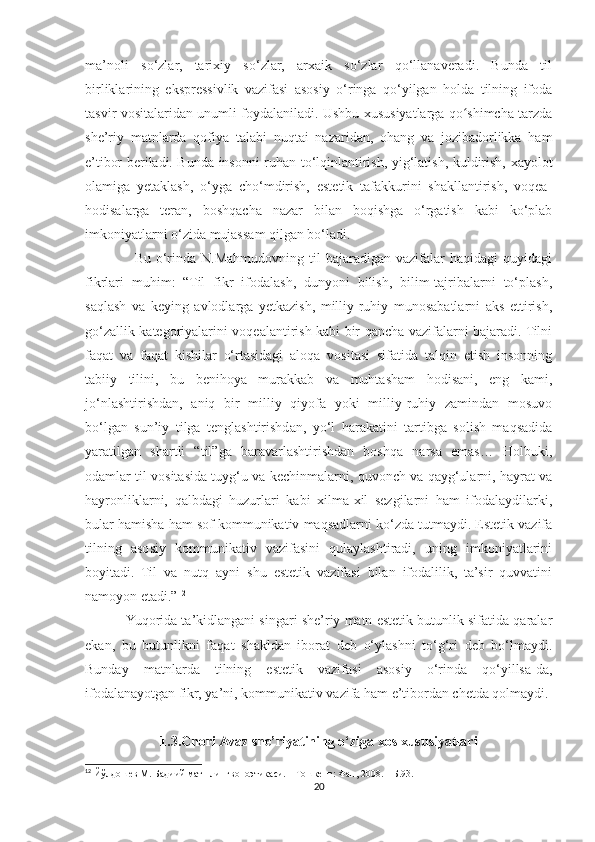 ma’noli   so‘zlar,   tarixiy   so‘zlar,   arxaik   so‘zlar   qo‘llanaveradi.   Bunda   til
birliklarining   ekspressivlik   vazifasi   asosiy   o‘ringa   qo‘yilgan   holda   tilning   ifoda
tasvir vositalaridan unumli foydalaniladi. Ushbu xususiyatlarga qo shimcha tarzdaʻ
she’riy   matnlarda   qofiya   talabi   nuqtai   nazaridan,   ohang   va   jozibadorlikka   ham
e’tibor beriladi. Bunda insonni ruhan to‘lqinlantirish, yig‘latish, kuldirish, xayolot
olamiga   yetaklash,   o‘yga   cho‘mdirish,   estetik   tafakkurini   shakllantirish,   voqea-
hodisalarga   teran,   boshqacha   nazar   bilan   boqishga   o‘rgatish   kabi   ko‘plab
imkoniyatlarni o‘zida mujassam qilgan bo‘ladi.
                    Bu  o‘rinda N.Mahmudovning  til   bajaradigan vazifalar   haqidagi  quyidagi
fikrlari   muhim:   “Til   fikr   ifodalash,   dunyoni   bilish,   bilim-tajribalarni   to‘plash,
saqlash   va   keying   avlodlarga   yetkazish,   milliy-ruhiy   munosabatlarni   aks   ettirish,
go‘zallik kategoriyalarini voqealantirish kabi bir qancha vazifalarni bajaradi. Tilni
faqat   va   faqat   kishilar   o‘rtasidagi   aloqa   vositasi   sifatida   talqin   etish   insonning
tabiiy   tilini,   bu   benihoya   murakkab   va   muhtasham   hodisani,   eng   kami,
jo‘nlashtirishdan,   aniq   bir   milliy   qiyofa   yoki   milliy-ruhiy   zamindan   mosuvo
bo‘lgan   sun’iy   tilga   tenglashtirishdan,   yo‘l   harakatini   tartibga   solish   maqsadida
yaratilgan   shartli   “til”ga   baravarlashtirishdan   boshqa   narsa   emas…   Holbuki,
odamlar til vositasida tuyg‘u va kechinmalarni, quvonch va qayg‘ularni, hayrat va
hayronliklarni,   qalbdagi   huzurlari   kabi   xilma-xil   sezgilarni   ham   ifodalaydilarki,
bular hamisha ham sof kommunikativ maqsadlarni ko‘zda tutmaydi. Estetik vazifa
tilning   asosiy   kommunikativ   vazifasini   qulaylashtiradi,   uning   imkoniyatlarini
boyitadi.   Til   va   nutq   ayni   shu   estetik   vazifasi   bilan   ifodalilik,   ta’sir   quvvatini
namoyon etadi.” 12
           Yuqorida ta’kidlangani singari she’riy matn estetik butunlik sifatida qaralar
ekan,   bu   butunlikni   faqat   shakldan   iborat   deb   o‘ylashni   to‘g‘ri   deb   bo‘lmaydi.
Bunday   matnlarda   tilning   estetik   vazifasi   asosiy   o‘rinda   qo‘yillsa-da,
ifodalanayotgan fikr, ya’ni, kommunikativ vazifa ham e’tibordan chetda qolmaydi.
1.3.Chori Avaz she’riyatining o‘ziga xos xususiyatlari
12
 Йўлдошев М. Бадиий матн лингвопоэтикаси. – Тошкент: Фан, 2008. – Б.93.
20 