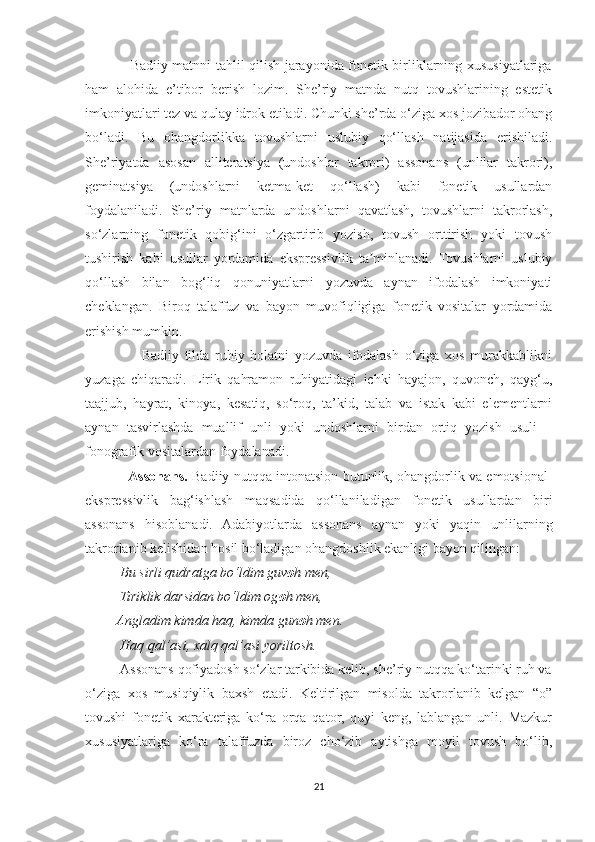                    Badiiy matnni tahlil qilish jarayonida fonetik birliklarning xususiyatlariga
ham   alohida   e’tibor   berish   lozim.   She’riy   matnda   nutq   tovushlarining   estetik
imkoniyatlari tez va qulay idrok etiladi. Chunki she’rda o‘ziga xos jozibador ohang
bo‘ladi.   Bu   ohangdorlikka   tovushlarni   uslubiy   qo‘llash   natijasida   erishiladi.
She’riyatda   asosan   alliteratsiya   (undoshlar   takrori)   assonans   (unlilar   takrori),
geminatsiya   (undoshlarni   ketma-ket   qo‘llash)   kabi   fonetik   usullardan
foydalaniladi.   She’riy   matnlarda   undoshlarni   qavatlash,   tovushlarni   takrorlash,
so‘zlarning   fonetik   qobig‘ini   o‘zgartirib   yozish,   tovush   orttirish   yoki   tovush
tushirish   kabi   usullar   yordamida   ekspressivlik   ta minlanadi.   Tovushlarni   uslubiyʼ
qo‘llash   bilan   bog‘liq   qonuniyatlarni   yozuvda   aynan   ifodalash   imkoniyati
cheklangan.   Biroq   talaffuz   va   bayon   muvofiqligiga   fonetik   vositalar   yordamida
erishish mumkin.
                    Badiiy   tilda   ruhiy   holatni   yozuvda   ifodalash   o‘ziga   xos   murakkablikni
yuzaga   chiqaradi.   Lirik   qahramon   ruhiyatidagi   ichki   hayajon,   quvonch,   qayg‘u,
taajjub,   hayrat,   kinoya,   kesatiq,   so‘roq,   ta’kid,   talab   va   istak   kabi   elementlarni
aynan   tasvirlashda   muallif   unli   yoki   undoshlarni   birdan   ortiq   yozish   usuli   –
fonografik vositalardan foydalanadi.
                    Assonans.   Badiiy nutqqa intonatsion butunlik, ohangdorlik va emotsional-
ekspressivlik   bag‘ishlash   maqsadida   qo‘llaniladigan   fonetik   usullardan   biri
assonans   hisoblanadi.   Adabiyotlarda   assonans   aynan   yoki   yaqin   unlilarning
takrorlanib kelishidan hosil bo‘ladigan ohangdoshlik ekanligi bayon qilingan:
          Bu sirli qudratga bo‘ldim guv o h men,
          Tiriklik darsidan bo‘ldim og o h men,
         Angladim kimda haq, kimda gun o h men.
          Haq qal’asi, xalq qal’asi yoriltosh.
          Assonans qofiyadosh so‘zlar tarkibida kelib, she’riy nutqqa ko‘tarinki ruh va
o‘ziga   xos   musiqiylik   baxsh   etadi.   Keltirilgan   misolda   takrorlanib   kelgan   “o”
tovushi   fonetik   xarakteriga   ko‘ra   orqa   qator,   quyi   keng,   lablangan   unli.   Mazkur
xususiyatlariga   ko‘ra   talaffuzda   biroz   cho‘zib   aytishga   moyil   tovush   bo‘lib,
21 