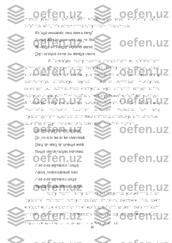 misralar   yakunidagi   takrorlanuvchi   so‘zdan   oldin   kelgan   so‘zlarning   urg‘uli
bo‘g‘inida kelib, lirik qahramonning ruhiy holatini ifodalamoqda.
Ko‘ngil menikidir, men ham u tar a f,
Jismim ham begona emas-ku, yo R a b.
Bu holga bo‘lmagay beparvo qar a b,
Qay zot topib berar bu dardga chora.
                    Alliteratsiya:   Badiiy   nutqning   ohangdorligini   va   ta sirchanliginiʼ
ta minlashda   alliteratsiyaning   o rni   beqiyosdir.   She’riy   nutqda   misralar,   undagi	
ʼ ʻ
so zlar   hamda   bo‘g‘inlar   boshida   yoki   oxirida   bir   xil   undosh   tovushlarning
ʻ
takrorlanishiga   alliteratsiya   deyiladi.   Tovushlar   zamiridagi   musiqiylikka
asoslangan   usul   qadimda   Sharq   she riyatida   keyin   qo llanilib   kelingan   ko hna	
ʼ ʻ ʻ
badiiyatshunoslik  ya ni  “ilmi-bade”da alliteratsiya  “tavze’ san’ati” deb yuritilgan.	
ʼ
Alliteratsiya   nasriy   asarlarda   ham   kuzatilishi   mumkin. 13
  Bundan   tashqari   xalq
maqollarida   intonatsion   butunlikni   ta minlash   maqsadida   ham   keng	
ʼ
foydalanilganligini kuzatiladi. Chori Avaz she’rlarida alliteratsiya ko‘p uchramasa-
da, she’rga chiroyli ohang va joziba baxsh etganini ko‘rish mumkin:
          Q iz bolishga tashlar boshini,
           Q iz yosh to‘ka-to‘ka charchadi.
          Q arg‘ay-qarg‘ay uyquga ketdi
          Tunga sherik yurgan barchani.
A sta- a sta qaytdim o‘zimga,
A qlim, yodim tiklandi bari.
A sta- a sta qaytdim izimga
Yaproq yozgan daraxt singari.
                    Badiiy   matnni   lisoniy   tahlil   qilish   jarayonida   yozuvchining   tildan
foydalanish   mahoratini   namoyon   etadigan   emotsional-ekspressiv   ifoda   tasvir
vositalari va bu vositalar bilan bir xil vazifada qo‘llanib keluvchi leksik birliklarni
aniqlash,   ularning   muallif   badiiy-estetik   maqsadiga   qay   darajada   xizmat   qilgani
13
  Йўлдошев М. Бадиий матн лингвопоэтикаси. – Тошкент: Фан, 2008. – Б.50.
22 