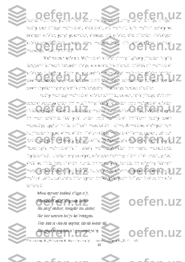 haqida   mulohaza   yuritish   ham   zarur   hisoblanadi.   Buning   uchun   tahlilga   olingan
badiiy   asar   tilidagi   ma nodosh,   shakldosh,   zid   ma noli,   ko p   ma’noli   tarixiy   vaʼ ʼ ʻ
eskirgan   so zlar,   yangi   yasamalar,   shevaga   oid   so zlar,   chet   tillardan   o zlashgan	
ʻ ʻ ʻ
so zlar   ajratib   olinib,   asarga   nima   maqsad   bilan   olib   kirilganligini   izohlash	
ʻ
maqsadga muvofiq bo ladi.	
ʻ
                    Ma’nodosh   so zlar.	
ʻ   Ma’nodosh   so zlar   tilning   lug aviy   jihatdan   boylik	ʻ ʻ
darajasini ko rsatib beruvchi o ziga xos vosita hisoblanadi. O zbek tili ma nodosh	
ʻ ʻ ʻ ʼ
so zlarga   juda   boy.   Shoir   va   yozuvchilar   tilimizdagi   ma nodor   so zlar   ichidan	
ʻ ʼ ʻ
tasvir maqsadiga eng munosiblarini  topib ular orqali qahramonlar ruhiyati hamda
tasvir obyektining eng kichik qirralarigacha ifodalashga harakat qiladilar.
           Badiiy matndagi ma’nodosh so‘zlar tahlilida, asosan, ichki jihatga e‘tiborni
qaratish zarur. Ulardan biri  muallifning ikki  yoki  undan ortiq ma’nodosh so‘zdan
ifodalanayotgan   mazmun   uchun   eng   maqbul   birini   tanlash   bo lsa,   ikkinchisi   ayni	
ʻ
bir   matn   tarkibida   ikki   yoki   undan   ortiq   ma’nodosh   birliklarni   badiiy   tasvir
maqsadiga   uyg‘un   holda   qo llashi   masalasidir.   Halima  Ahmedova   she’riyati   ham	
ʻ
bu jihatdan boy va xilma-xildir. Tilshunoslikda ma’nodoshlikning, asosan, uch turi
farqlanadi, ya’ni: 1) leksik ma’nodoshlik; 2) frazeologik ma’nodoshlik; 3) leksik-
frazeologik   ma’nodoshlik. 14
  Leksik   ma’nodoshlikdan   bir   necha   maqsadlarda
foydalaniladi.   Ulardan   eng   asosiysi,   so‘z   takrorlarining   oldini   olish   orqali,   go‘zal
shakl   va   ifoda   bera   olishdir.   Bunda   bir   misra   yoki   bandda   bir   so‘zning   ikkinchi
marta   qo‘llanishiga   ehtiyoj   sezilsa,   bu  jarayonda  so‘zning  aynan  o‘zi  emas,   balki
ma’nosi   ushbu   tushuncha   bilan   aynan   bir   xil   yoki   yaqin   bo‘lgan   boshqa   bir   so‘z
tanlanadi.
          Meni qiynar butkul  o‘zga  o‘y,
          Notanish   xavf ,  begona   xatar .
          Bu  xavf   nahor ,  tong dir bu  xatar ,
          Bir bor umrim bo‘yi ko‘rmagan.
Har lahza shasht qaytar, titrab ketar dil,
Shugina titroqdan o‘zga umid yo‘q.
14
  Kurbanova M., Yo ldoshev M. Matn tilshunosligi. – Toshkent: Universitet, 2014. – B.60	
ʻ
23 