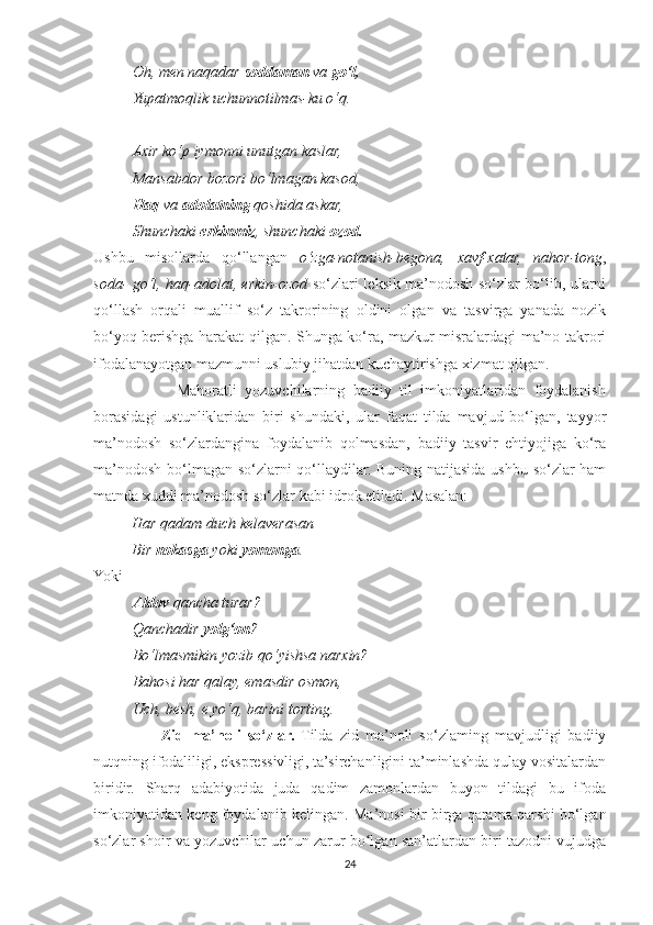 Oh, men naqadar  soddaman  va  go‘l,
Yupatmoqlik uchunnotilmas-ku o‘q.
Axir ko‘p iymonni unutgan kaslar,
Mansabdor bozori bo‘lmagan kasod,
Haq  va  adolatning  qoshida askar,
Shunchaki  erkinmiz , shunchaki  ozod.
Ushbu   misollarda   qo‘llangan   o‘zga-notanish-begona,   xavf-xatar,   nahor-tong ,
soda- go‘l, haq-adolat, erkin-ozod   so‘zlari leksik ma’nodosh so‘zlar bo‘lib, ularni
qo‘llash   orqali   muallif   so‘z   takrorining   oldini   olgan   va   tasvirga   yanada   nozik
bo‘yoq berishga harakat qilgan. Shunga ko‘ra, mazkur misralardagi ma’no takrori
ifodalanayotgan mazmunni uslubiy jihatdan kuchaytirishga xizmat qilgan.
                    Mahoratli   yozuvchilarning   badiiy   til   imkoniyatlaridan   foydalanish
borasidagi   ustunliklaridan   biri   shundaki,   ular   faqat   tilda   mavjud   bo‘lgan,   tayyor
ma’nodosh   so‘zlardangina   foydalanib   qolmasdan,   badiiy   tasvir   ehtiyojiga   ko‘ra
ma’nodosh bo‘lmagan so‘zlarni qo‘llaydilar. Buning natijasida ushbu so‘zlar ham
matnda xuddi ma’nodosh so‘zlar kabi idrok etiladi. Masalan:
          Har qadam duch kelaverasan
          Bir  nokasga  yoki  yomonga .
Yoki
Aldov  qancha turar?
Qanchadir  yolg‘on ?
Bo‘lmasmikin yozib qo‘yishsa narxin?
Bahosi har qalay, emasdir osmon,
Uch, besh, e yo‘q, barini torting.
                    Zid   ma’noli   so‘zlar.   Tilda   zid   ma’noli   so‘zlaming   mavjudligi   badiiy
nutqning ifodaliligi, ekspressivligi, ta’sirchanligini ta’minlashda qulay vositalardan
biridir.   Sharq   adabiyotida   juda   qadim   zamonlardan   buyon   tildagi   bu   ifoda
imkoniyatidan keng foydalanib kelingan. Ma’nosi bir-birga qarama-qarshi bo‘lgan
so‘zlar shoir va yozuvchilar uchun zarur bo lgan san’atlardan biri tazodni vujudgaʻ
24 