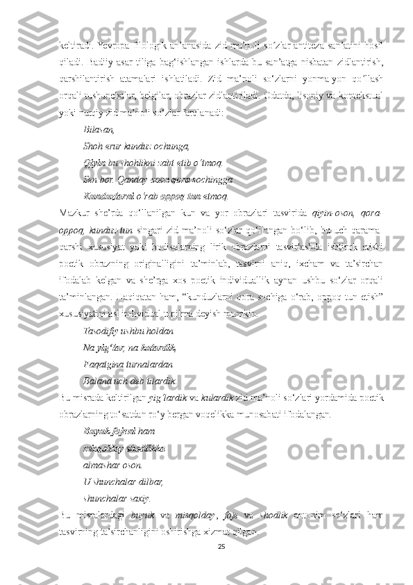keltiradi.  Yevropa   filologik   an’anasida   zid   ma’noli   so zlar   antiteza   san’atini   hosilʻ
qiladi.   Badiiy   asar   tiliga   bag‘ishlangan   ishlarda   bu   san’atga   nisbatan   zidlantirish,
qarshilantirish   atamalari   ishlatiladi.   Zid   ma’noli   so‘zlarni   yonma-yon   qo llash	
ʻ
orqali tushunchalar, belgilar, obrazlar zidlantiriladi. Odatda, lisoniy va kontekstual
yoki nutqiy zid ma’noli so‘zlar farqlanadi:
          Bilasan,
          Shoh erur kunduz ochunga,
          Qiyin  bu shohlikni zabt etib o‘tmoq.
          Sen bor. Qanday  oson   qora  sochingga
          Kunduzlarni  o‘rab  oppoq   tun  etmoq.
Mazkur   she’rda   qo‘llanilgan   kun   va   yor   obrazlari   tasvirida   qiyin-oson,   qora-
oppoq,   kunduz-tun   singari   zid   ma’noli   so‘zlar   qo‘llangan   bo‘lib,   bu   uch   qarama-
qarshi   xususiyat   yoki   hodisalarning   lirik   obrazlarni   tasvirlashda   ishtirok   etishi
poetik   obrazning   originalligini   ta’minlab,   tasvirni   aniq,   ixcham   va   ta’sirchan
ifodalab   kelgan   va   she’rga   xos   poetik   individuallik   aynan   ushbu   so‘zlar   orqali
ta’minlangan.   Haqiqatan   ham,   “kunduzlarni   qora   sochiga   o‘rab,   oppoq   tun   etish”
xususiyatini asl individual topilma deyish mumkin.
          Tasodifiy ushbu holdan
          Na  yig‘lar , na  kulardik ,
          Faqatgina turnalardan
          Baland uch deb tilardik .
Bu misrada keltirilgan  yig‘lardik  va  kulardik  zid ma’noli so‘zlari yordamida poetik
obrazlarning to‘satdan ro‘y bergan voqelikka munosabati ifodalangan .
          Buyuk fojeni  ham
          misqolday shodlikka
          almashar oson.
          U shunchalar dilbar,
          shunchalar saxiy.
Bu   misralardagi   buyuk   va   misqolday ,   foje   va   shodlik   antonim   so‘zlari   ham
tasvirning ta’sirchanligini oshirishga xizmat qilgan.
25 