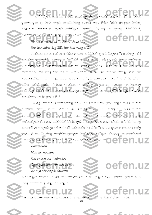                     Keltirilgan   misollar   orqali   shuni   aytish   mumkinki,   zid   ma’noli   so‘zlarni
yonma-yon   qo‘llash   orqali   muallifning   estetik   mqsadidan   kelib   chiqqan   holda,
tasvirlar   bir-biriga   qarshilantirilgan   hamda   badiiy   nutqning   ifodaliligi,
ekspressivligi, ta’sirchanligi ta’minlangan.
          Bir shoir yashaydi Toshkent shahrida,
          Har kun ming  tug‘ilib , har kun ming  o‘lib .
          Tilshunoslik nuqtai nazaridan zid ma’nolilikning turli lingvistik sathlarga oid
birliklar   vositasida   namoyon   bo‘lishi   tadqiq   etilsa,   adabiyotda   keng   ma’noda
kontrastga   oid   tushunchalarni   umumlashtirgan   hodisa   sifatida   tushiniladi.   Zid
ma’nolilik   “Adabiyotda   inson   xarakterini,   narsa   va   hodisalarning   sifat   va
xususiyatlarini   bir-biriga   qarama-qarshi   qo‘yib   tasvirlash   usuli”   sifatida   talqin
etilsa,   uslubiyatda,   ifodada   so‘zlarning   uslubiy   bo‘yoqlari   o‘zaro   mos   kelmay
qolishiga asoslangan, umumiy qonuniyatlarga ko‘ra o‘zaro bog‘liq bo‘lgan muhim
birliklar sifatida qaraladi. 15
             Oksyumoron . Kontrastning bir ko rinishi sifatida qaraladigan oksyumoronʻ
hodisasi   ham   Halima   Ahmedova   she’riyatida   faol   uchraydi.   Oksyumoron
yunoncha so‘z bo‘lib, zakiy, nodon degan ma’noni bildiradi. U leksik birliklarning
ma’nosiga ko‘ra zid birikishini ifodalaydi. Bunda ikkita zid ma’noli so z bir-biriga	
ʻ
birikadi va natijada yangi ma’noli tushuncha hosil bo‘ladi. Oksyumoronning asosiy
vazifasi   muallifning   tasvirlanayotgan   hodisaga   bo‘lgan   shaxsiy   munosabatini
ifodalash hisoblanib, kuchli obrazlilik kasb etadi. Masalan:
          Jilmayasan
          Masrur, sarxush
          Tun oppoq qor ichimdan.
          Oppoq oqshom,  oq tun  va sen...
          Tushga o xshaydi chindan.	
ʻ
Keltirilgan   misoldagi   oq   tun   birikmasini   hosil   qilgan   ikki   qarama-qarshi   so z	
ʻ
oksyumoronni yuzaga chiqargan.
15
 Sadinova N. Oksyumoron haqida mulohaza. // International scientific journal. 2023-yil, 4-son. – B.132.
26 