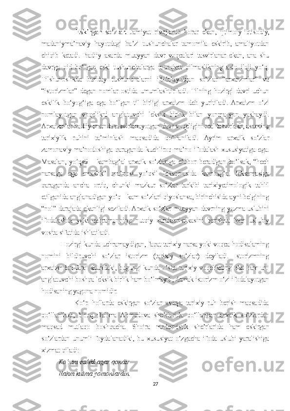                     Eskirgan   so‘zlar.   Jamiyat   rivojlanib   borar   ekan,   ijtimoiy-iqtisodiy,
madaniyma’naviy   hayotdagi   ba’zi   tushunchalar   tamomila   eskirib,   amaliyotdan
chiqib   ketadi.   Badiiy   asarda   muayyan   davr   voqealari   tasvirlanar   ekan,   ana   shu
davrga   oid   bo‘lgan   eski   tushunchalarga   murojaat   qilmaslikning   aslo   iloji   yo‘q.
Tilshunoslikda   bunday   tushunchalarni   ifodalaydigan   so‘zlar   “arxaizmlar”   va
“istorizmlar”   degan   nomlar   ostida   umumlashtiriladi.   Tilning   hozirgi   davri   uchun
eskilik   bo‘yog‘iga   ega   bo‘lgan   til   birligi   arxaizm   deb   yuritiladi.   Arxaizm   o‘zi
nomlayotgan   voqelikni   anglatuvchi   leksik   birlik   bilan   yonma-yon   yashaydi.
Arxaizmlar badiiy matnda tasvirlanayotgan davr voqeligini real tasvirlash, asarning
tarixiylik   ruhini   ta’minlash   maqsadida   qo‘llaniladi.   Ayrim   arxaik   so‘zlar
zamonaviy   ma’nodoshiga   qaraganda   kuchliroq   ma’no   ifodalash   xususiyatiga   ega.
Masalan,   yo qsil   –   kambag‘al   arxaik   so‘zlariga   e‘tibor   beradigan   bo‘lsak,   “hechʻ
narsaga   ega   emaslik”   ma’nosi   yo‘qsil   leksemasida   kambag‘al   leksemasiga
qaraganda   ancha   ortiq,   chunki   mazkur   so‘zlar   tarkibi   tarixiyetimologik   tahlil
etilganida anglanadigan yo‘q - kam so‘zlari qiyoslansa, birinchisida ayni belgining
“nol” darajada ekanligi seziladi. Arxaik so‘zlar muayyan davrning yozma uslubini
ifodalashda   yoki   qahramonning   nutqiy   xarakteristikasini   berishda   ham   uslubiy
vosita sifatida ishlatiladi.
          Hozirgi kunda uchramaydigan, faqat tarixiy narsa yoki voqea-hodisalaming
nomini   bildiruvchi   so‘zlar   istorizm   (tarixiy   so‘zlar)   deyiladi.   Istorizmning
arxaizmdan farqi shundaki, bugungi kunda o‘sha tarixiy voqelikning o‘zi ham uni
anglatuvchi boshqa leksik birlik ham bo‘lmaydi, demak istorizm o‘zi ifodalayotgan
hodisaning yagona nomidir.
                    Ko‘p   hollarda   eskirgan   so‘zlar   asarga   tarixiy   ruh   berish   maqsadida
qo‘llaniladi,   biroq   Halima   Ahmedova   she’rlarida   qo‘llangan   arxaik   so‘zlardan
maqsad   mutlaqo   boshqacha.   Shoira   modernistik   she’rlarida   ham   eskirgan
so‘zlardan   unumli   foydalanadiki,   bu   xususiyat   o‘zgacha   ifoda   uslubi   yaralishiga
xizmat qiladi:
          Ko‘zim  ashki  agar qondir
          Rahm kutma yomonlardin.
27 