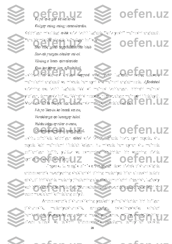           Ki yo‘qsa gar ta’na toshi
          Kelgay ming-ming zamonlardin.
Keltirilgan misoldagi   ashk   so‘zi izohli lug‘atda “ko‘z yoshi” ma’nosini anglatadi.
Yana bir misol vositasida ko‘radigan bo‘lsak:
          Sho‘rlik, goho  sayyoddan  cho‘chib
          Suvsab yurgan ohular misol.
          Tilning o‘tmas qirralarida
          Kun kechirar jim,  aftodahol.
Ushbu   to‘rtlikda   qo‘llanilgan   sayyod   so‘zi   izohli   lug‘atda     ovchi,   tutuvchi
ma’nolarini   anglatadi   va   misrada   ham   ayni   shu   ma’noni   anglatmoqda.   Aftodahol
so‘zining   esa   izohli   lug‘atda   ikki   xil   ma’nosi   izohlangan.   Birinchi   ma’nosi
yiqilgan, darmonsiz bo‘lsa, ikkinchisi notavon, nochor, abgor ma’nosini ifodalaydi.
Mazkur she’rda esa yiqilgan, darmonsiz ma’nosini ifodalab kelgan.
           Ish yo‘lkasin ko‘madi xazon,
          Teraklarga qo‘nmagay hilol.
          Yulduzidan ayrilar osmon,
          Osmonidan yulduz ham,  alhol .
Ushbu   to‘rtlikda   keltirilgan   alhol   so‘zi   izohli   lug‘atda   hozir,   ayni   paytda,   shu
paytda   kabi   ma’nolarni   ifodalab   kelgan.   Bu   misrada   ham   aynan   shu   ma’noda
qo‘llanilgan   bo‘lib,   yulduz   va   osmonning   bir-biridan   bir   vaqtning   o‘zida
ayrilganini anglatib kelyapti.
                    Lingvokulturologik   birliklar.   Bugungi   davr   o‘zbek   tilshunosligida
antroposentrik   nazariyaning   shakllanishi   tilning   madaniyat   bilan   aloqasini   tadqiq
etish, til birliklarida madaniy jihatlarning aks etish tomonlarini o‘rganish, lug‘aviy
sath birliklarini til va madaniyat munosabati nuqtai nazaridan tadqiq qilish kabi bir
qator masalalarni ko‘ndalang qo‘ydi.
                   Antroposentrik   tilshunoslikning   yetakchi   yo‘nalishlaridan   biri   bo‘lgan
tilshunoslik,   madaniyatshunoslik,   etnografiya,   psixolingvistika   sohalari
hamkorligida   yuzaga   kelgan,   tilning   madaniyat,   etnos,   millliy   mentallik   bilan
o‘zaro   aloqasi   va   ta’sirini   antroposentrik   paradigma   tamoyillari   asosida
28 