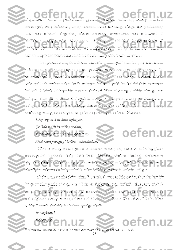 o‘rganuvchi   soha   lingvokulturologiyadir. 16
  Mazkur   sohaning   asosiy   maqsadi
madaniyat,   xalq   tafakkuri,   uning   olamini   idrok   etishdagi   o‘ziga   xos   jihatlarning
tilda   aks   etishini   o‘rganish,   o‘zida   madaniy   semantikani   aks   ettiruvchi   til
birliklarini   tadqiq   etish   hisoblanadi.   Bunday   til   birliklari   lingvomadaniy   til
birliklari   termini   ostida   birlashadi   va   ularga   ramz,   mifologema,   etalon,   metafora,
paremiologik birliklar, pretsedent birliklar, nutqiy etiket kabilar kiradi.
                    Lingvokulturologik  birliklar  bevosita  madaniyat  bilan  bog‘liq  elementlar
sifatida millatimizning deyarli barcha yozuvchi va shoirlari asarlarida uchraydi. Til
va madaniyat tajassumi hisoblangan bunday birliklar ijodkorning individual uslubi,
so‘z   qo‘llash   mahoratidan   kelib   chiqqan   holda   u   yoki   bu   ko‘rinishda   namoyon
bo‘ladi.   O‘zbek   adabiyotida   otashin   she’rlari   bilan   o‘zining   alohida   o‘rniga   ega
bo‘lgan   shoir   Chori  Avaz   she’riyatida   o‘ziga   xos   lingvomadaniy   xarakterga   ega
bo‘lgan o‘xshatishlar, metaforalar, pretsedent birliklar qo‘llangan bo‘lib, ular orqali
she’rning milliy jozibasi yanada go‘zalroq namoyon bo‘ladi. Xususan:
           Ishq nayzasi nishon aylagan
          Qo‘lda tutib kemtik yurakni,
          Yurakning o‘rnida olib qaytamiz
          Shabnam yanglig‘  kelin  –  chechakni.
                   O‘zbek milliy madaniyatida kelinchak ramzi pok, nozik va nafis tuyg‘ular
xususiyatini   berishda   ko‘p   ishlatiladi.   Mazkur   she’rda   kelinni   shabnamga
qiyoslanishida  ham   kelinning shabnamdek  musaffo,  go‘zal,  jalb qiluvchi   va nafis
ekanligini eskpressiv bo‘yoqdorlik bilan izohlash maqsadi ko‘zda tutilgan.
          She’rda tasvir obyektini obrazli qiyoslash maqsadida ayni tushuncha har bir
lingvomadaniyatda   o‘ziga   xos   ifoda   vositalariga   ega   bo‘ladi.   Xususan,   o‘zbek
xalqining   madaniy   turmush-tarzida   chorvachilik   bilan   shug‘ullanish   ham   qishloq
xo‘jaligining azaliy tarmoqlaridan biri hisoblanadi. Shoir Chori Avaz “Do‘st bilan
suhbat” nomli she’rida bu holatni yodga oladi:
          Esingdami?
          Bahor edi,
16
 Primov A., Qodirova X. Tilshunoslikning dolzarb muammolari. – Urganch, 2019. – B.15.
29 