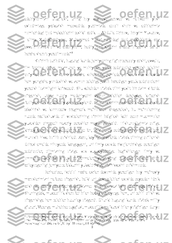 adabiyotimizni   ulug‘lash,   uning   boy   xazinasi,   tarovati   va   nafosatini   yosh
avlodimizga   yetkazish   maqsadida   yurtimizda   atoqli   shoir   va   adiblarimiz
nomlaridagi ijod maktablarini tashkil etdik. …Abdulla Oripov, Ibroyim Yusupov,
Halima   Xudoyberdiyeva,   Muhammad   Yusuf   nomidagi   ijod   maktablarida   eng
avvalo   o‘zbek   tili   va   adabiyotini,   badiiy   ijod   sirlarini   chuqur   o‘rganish   uchun
barcha sharoit yaratilmoqda” 2
Ko‘rinib turibdiki, bugungi kunda jamiyatning ilg‘or taraqqiy etishi, avvalo,
ilm-fanning   oldiga   mazmunan   va   mohiyatan   yetuk   tadqiqotlar   yaratish   talabini
qo‘ymoqda.   Bu   ilm-fanning   barcha   sohalarida,   jumladan,   tilshunoslik   sohasida
ham   yangicha   yondashish   va   zamon   talabiga   javob   beradigan   yetuk   tadqiqotlarni
yaratish lozimligini ko‘rsatadi. Shu sababdan o‘zbek tilini yaxlit bir tizim sifatida
o‘rganish,   uning   nutqiy   madaniyatini   zamon   talablari   darajasiga   ko‘tarish
faoliyatimizning tarkibiy qismiga aylandi. Til birliklarining semantik sutrukturasini
tekshirish   va   konnotativ   pragmatik   ma’nolarini   chegaralash,   bu   ma’nolarning
nutqda   reallashuvida   til   vositalarining   o‘rnini   belgilash   kabi   qator   muammolar
yuzasidan   qimmatli   nazariy   qarashlar   maydonga   keldi.   Tilshunosligimiz   qo‘lga
kiritayotgan bu kabi yutuqlar nafaqat fan, balki milliy qadriyatlarimiz rivojiga ham
munosib hissa bo‘lib qo‘shiladi. Zero, keyingi davrlarda o‘zbek tilining qo‘llanish
doirasi  amalda  nihoyatda  kengaygani,  uni  ilmiy asosda  rivojlantirishga  qaratilgan
tadqiqotlar,   tilimizning   o‘ziga   xos   xususiyatlariga   bag‘ishlangan   ilmiy   va
ommabop   kitoblar,   o‘quv   qo‘llanmalar,   yangi-yangi   lug‘atlar   ko‘plab   chop
etilayotganligi jamiyat tafakkurini yuksaltirishga o‘z hissasini qo‘shmoqda.
                    Darhaqiqat,   istiqlol   necha   asrlar   davomida   yaratilgan   boy   ma’naviy
meroslarimizni   nafaqat   o‘rganish,   balki   uni   davr   talablari   asosida   qaytadan   idrok
etish   va   milliy   manfaatimizga   xizmat   qildirish   vazifasini   oldimizga   qo‘ydi.
Shuningdek, mustaqillik sharofati bilan badiiy adabiyotga ham, uni tahlil qilish va
o‘rganishga ham talablar  butunlay o‘zgardi. Chunki  bugungi kunda o‘zbek milliy
g‘ururi, Vatanga muhabbat tuyg‘usi, mustaqillik mafkurasi bilan yo‘g‘rilgan dunyo
2
  O‘zbekiston Respublikasining Prezidenti Shavkat Mirziyoyevning “Milliy  o‘zligimiz va mustaqil davlatchiligimiz 
timsoli” mavzusida O‘zbek tiliga davlat tili maqomi berilganining o‘ttiz yillligiga bag‘ishlangan tantanali 
marosimdagi nutqi //Xalq so‘zi, 2019 yil 22 oktabr,  №218(7448)
3 