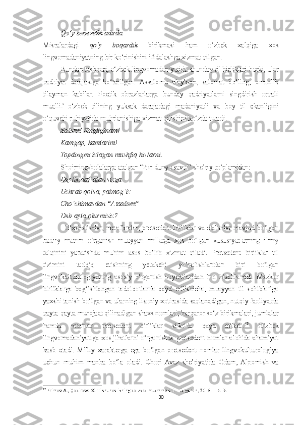            Qo‘y   boqardik  adirda.
Misralardagi   qo‘y   boqardik   birikmasi   ham   o‘zbek   xalqiga   xos
lingvomadaniyatning bir ko‘rinishini ifidalashga xizmat qilgan.
          Bundan tashqari, o‘zbek lingvomadaniyatida shunday til birliklari borki, ular
qadriyat   darajasiga   ko‘tarilgan:   Assalomu   alaykum,   salomat   bo‘ling,   omonlik
tilayman   kabilar.   Poetik   obrazlarlarga   bunday   qadriyatlarni   singdirish   orqali
muallif   o‘zbek   tilining   yuksak   darajadagi   madaniyatli   va   boy   til   ekanligini
o‘quvchi ruhiyatida muhrlanishiga xizmat qilishini ko‘zda tutadi.
           Salom!  Singilginam!
          Kamgap, kamtarim!
          Topdingmi izlagan mushfiq hislarni .
          Shoirning bolalarga atalgan “Bir dunyo savol” she’riy to‘plamidan:
           Deylik,daf ’atan sizga
          Uchrab qolsa, yalmog‘iz
          Cho‘chimasdan  “Assalom”
          Deb ayta olurmisiz?
               O‘xshatishlar, metaforalar, pretsedent birliklar va etalonlar mavjud bo‘lgan
badiiy   matnni   o‘rganish   muayyan   millatga   xos   bo‘lgan   xususiyatlarning   ilmiy
talqinini   yaratishda   muhim   asos   bo‘lib   xizmat   qiladi.   Pretsedent   birliklar   til
tizimini   tadqiq   etishning   yetakchi   yo‘nalishlaridan   biri   bo‘lgan
lingvokulturologiyaning   asosiy   o‘rganish   obyektlaridan   biri   hisoblanadi.   Mazkur
birliklarga   bag‘ishlangan   tadqiqotlarda   qayd   etilishicha,   muayyan   til   sohiblariga
yaxshi tanish bo‘lgan va ularning lisoniy xotirasida saqlanadigan, nutqiy faoliyatda
qayta-qayta murojaat qilinadigan shaxs nomlari, barqaror so‘z birikmalari, jumlalar
hamda   matnlar   pretsedent   birliklar   sifatida   qayd   etiladi. 17
  O‘zbek
lingvomadaniyatiga xos jihatlarni o‘rganishda pretsedent nomlar alohida ahamiyat
kasb   etadi.   Milliy   xarakterga   ega   bo‘lgan   pretsedent   nomlar   lingvokulturologiya
uchun   muhim   manba   bo‘la   oladi.   Chori  Avaz   she’riyatida   Odam,  Alpomish   va
17
  Primov A., Qodirova X. Tilshunoslikning dolzarb muammolari. – Urganch, 2019. – B.19.
30 