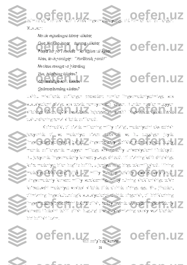 qalmoqlar,  Yoriltosh   kabi   o‘zbek   lingvomadaniyatiga   oid   nomlar   faol   qo‘llangan.
Xususan:
           Nozik vujudingni titroq silkitar,
          Ona Yer shoshirar – tuproq silkitar,
          Faqat bir yo‘l menda – ko‘nglim zil ketar,
          Elan, tosh yorilgay: “ Yoriltosh , yoril!”
          Nechun menga so‘ylarding
          Tun, hilolning tilidan?
           Alpomishga  ko‘z tikkan
           Qalmoqlarning  elidan?
Ushbu   misollarda   qo‘llangan   pretsedent   nomlar   lingvomadaniyatimizga   xos
xususiyatlarni   o‘ziga   xos   tarzda   namoyon   etib   kelgan.   Bundan   nomlar   muayyan
sifatlarga   ishora   qilish   vazifasini   bajarganligi   sababli   lingvomadaniyatda   biror
tushunchaning ramzi sifatida qo‘llanadi.
                    Ko‘rinadiki,  til   o‘zida   millatning  milliy  o‘zligi,  madaniyatini  aks  ettirish
jarayonida   til   va   madaniyat   o‘zaro   tutashadi   va   bu   tutashgan   joyda
lingvomadaniyat   paydo   bo‘ladi.   Lingvomadaniy   birliklar   nutqda   yoxud   badiiy
matnda   qo‘llanganda   muayyan   millatga   xos   madaniy   universiyalarni   ifodalaydi.
Bu jarayonda lingvomadaniy konsept yuzaga chiqadi. Til o‘zining kelib chiqishiga
ko‘ra madaniyat bilan bog‘liq bo‘lib, u jamiyat bilan birga takomillashadi. Tilning
madaniyat   bilan   bog‘liqligi   uni   milliy   ruhning   tarkibiy   qismiga   aylantiradi.
Lingvomadaniy   konsept   milliy   xarakterning,   milliy   ruhning   shakllanishiga   ta’sir
ko‘rsatuvchi   madaniyat   vositasi   sifatida   tilda   alohida   o‘ringa   ega.   Shu   jihatdan,
tilimizning   lingvokulturologik   xususiyatlarini   alohida   o‘rganish,   til   birliklarining
lingvomadaniy tomonlarini  tadqiq  qilish,  badiiy  matnda  aks  etgan lingvomadaniy
konsept   ifodasini   tahlil   qilish   bugungi   tilshunosligimizning   asosiy   vazifalaridan
biri bo‘lishi lozim.
Bob bo‘yicha xulosa
31 