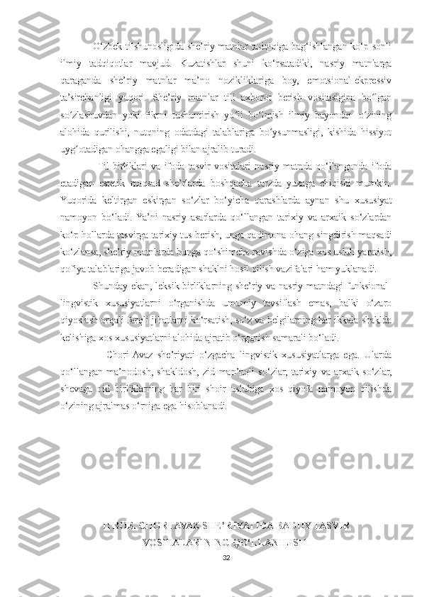                    O‘zbek tilshunosligida she’riy matnlar tadqiqiga bag‘ishlangan ko‘p sonli
ilmiy   tadqiqotlar   mavjud.   Kuzatishlar   shuni   ko‘rsatadiki,   nasriy   matnlarga
qaraganda   she’riy   matnlar   ma’no   nozikliklariga   boy,   emotsional-ekpressiv
ta’sirchanligi   yuqori.   She’riy   matnlar   tili   axborot   berish   vositasigina   bo lganʻ
so zlashuvdan   yoki   fikrni   tushuntirish   yo li   bo lmish   ilmiy   bayondan   o zining	
ʻ ʻ ʻ ʻ
alohida   qurilishi,   nutqning   odatdagi   talablariga   bo ysunmasligi,   kishida   hissiyot	
ʻ
uyg otadigan ohangga egaligi bilan ajralib turadi.	
ʻ
                   Til   birliklari   va   ifoda   tasvir   vositalari   nasriy   matnda   qo‘llanganda   ifoda
etadigan   estetik   maqsad   she’rlarda   boshqacha   tarzda   yuzaga   chiqishi   mumkin.
Yuqorida   keltirgan   eskirgan   so‘zlar   bo‘yicha   qarashlarda   aynan   shu   xususiyat
namoyon   bo‘ladi.   Ya’ni   nasriy   asarlarda   qo‘llangan   tarixiy   va   arxaik   so‘zlardan
ko‘p hollarda tasvirga tarixiy tus berish, unga qadimona ohang singdirish maqsadi
ko‘zlansa, she’riy matnlarda bunga qo‘shimcha ravishda o‘ziga xos uslub yaratish,
qofiya talablariga javob beradigan shaklni hosil qilish vazifalari ham yuklanadi.
                   Shunday ekan, leksik birliklarning she’riy va nasriy matndagi funksional-
lingvistik   xususiyatlarni   o‘rganishda   umumiy   tavsiflash   emas,   balki   o‘zaro
qiyoslash orqali farqli jihatlarni ko‘rsatish, so‘z va belgilarning har ikkala shaklda
kelishiga xos xususiyatlarni alohida ajratib o‘rganish samarali bo‘ladi.
                    Chori  Avaz   she’riyati   o‘zgacha   lingvistik   xususiyatlarga   ega.   Ularda
qo‘llangan   ma’nodosh,   shakldosh,   zid   man’noli   so‘zlar,   tarixiy   va   arxaik   so‘zlar,
shevaga   oid   birliklarning   har   biri   shoir   uslubiga   xos   qiyofa   namoyon   qilishda
o‘zining ajralmas o‘rniga ega hisoblanadi.
II BOB. CHORI AVAZ SHE’RIYATIDA BADIIY TASVIR
VOSITALARINING QO‘LLANILISHI
32 