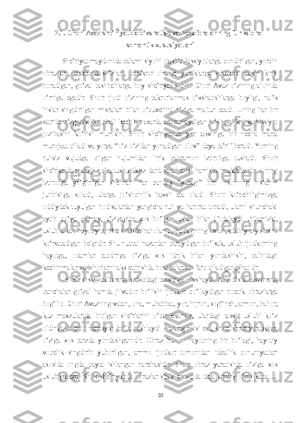 2.1. Chori Avaz she’riyatida o‘xshatish va metaforalarning funksional-
semantik xususiyatlari
          She’riyat maydonida qalami siyohi otashin hissiyotlarga qondirilgan, yorqin
obrazlari,   mardona   so‘zlari,   betakror   ohangi   yuraklarga   sabodek   mayin   kirib
boradigan,   go‘zal   tashbehlarga   boy   she’riyat   sohibi   Chori  Avaz   o‘zining   alohida
o‘rniga   egadir.   Shoir   ijodi   o‘zining   takrorlanmas   o‘xshatishlarga   boyligi,   nafis
hislar   singdirilgan   misralari   bilan   o‘quvchini   o‘ziga   maftun   etadi.   Uning   har   bir
satrida o‘zgachalikni, hali hech bir asarda uchramaydigan jo‘shqinlikni va hissiyot
jozibasini   ko‘rish   mumkin.   Shoir   she’riyatida   yor   tasviriga   bir   necha   marta
murojaat qiladi va yorga “o‘z-o‘zidan yonadigan olov” deya ta’rif beradi. Yorning
ruhsiz   vujudga   qilgan   hujumidan   lirik   qahramon   iztirobga   tushadi.   Shoir
she’rlarida mungli  nola, tushuniksiz dard sababchisi  hamisha muhabbatdir. Uning
iztirobga   yo‘g‘rilgan   she’rlari   har   qanday   “yuragi”   bor   insonning   hislarini
junbishga   soladi,   ularga   jo‘shqinlik   baxsh   eta   oladi.   Shoir   ko‘pchiligimizga
oddiydek  tuyulgan  hodisalardan  yangicha   ruh  va  harorat   topadi,  ularni  shunchaki
aytib   qo‘ya   qolmay,   o‘zigagina   xos   bo‘lgan   uslub   bilan   ifodalaydi.   Bilamizki,
uslub ulkan hayotiy tajriba sifatida baholanib, ijodkorning ovozi, adabiy qiyofasini
ko‘rsatadigan belgidir. Shu nuqtai nazardan qaraydigan bo‘lsak, uslub ijodkorning
hayotga,   odamlar   taqdiriga   o‘ziga   xos   idrok   bilan   yondashishi,   qalbidagi
kechinmalar va izhorlarni aks ettirishda boshqalardan farq qiladigan jihatidir.
                   She’r inson qalbining borliqdagi tasviriga o‘xshaydi. Ana o‘sha tasvirning
qanchalar   go‘zal   hamda   jilvador   bo‘lishi   ijodkor   qo‘llaydigan   poetik   obrazlarga
bog‘liq. Chori Avazning vatan, ona, muhabbat, yor, hijron, sog‘inch, armon, bahor,
kuz   mavzularida   bitilgan   she’rlarini   o‘qir   ekansiz,   ulardagi   tasvir   uslubi   ko‘z
oldingizda aniq namoyon bo‘la boshlaydi. Buning boisi esa, shoir obraz yaratishga
o‘ziga   xos   tarzda   yondashganidir.   Obraz   bu   —   hayotning   bir   bo‘lagi,   hayotiy
voqelik   singdirib   yuborilgan,   ammo   ijodkor   tomonidan   ideallik   qonuniyatlari
asosida   ongda   qayta   ishlangan   parchasidir.   Shoir   obraz   yaratishda   o‘ziga   xos
uslubiga ega. Shoir   she’riyatida obrazlar shakllanishida detallarning o‘rni katta. U
33 