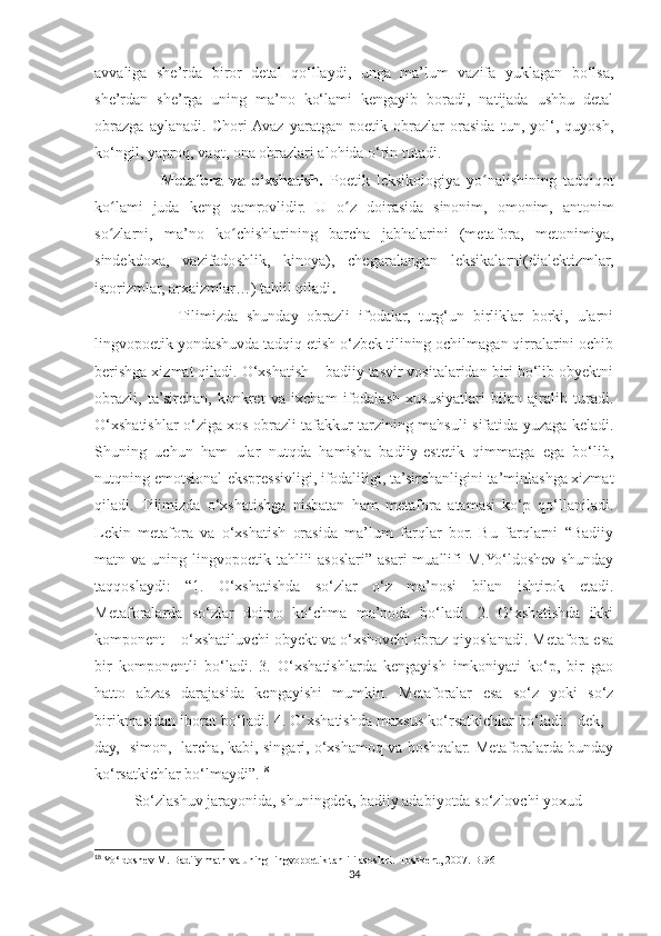avvaliga   she’rda   biror   detal   qo‘llaydi,   unga   ma’lum   vazifa   yuklagan   bo‘lsa,
she’rdan   she’rga   uning   ma’no   ko‘lami   kengayib   boradi,   natijada   ushbu   detal
obrazga   aylanadi.   Chori  Avaz   yaratgan   poetik   obrazlar   orasida   tun,   yol‘,   quyosh,
ko‘ngil, yaproq, vaqt, ona obrazlari alohida o‘rin tutadi.
                    Metafora   va   o‘xshatish.   Poetik   leksikologiya   yo nalishining   tadqiqotʻ
ko lami   juda   keng   qamrovlidir.   U   o z   doirasida   sinonim,   omonim,   antonim	
ʻ ʻ
so zlarni,   ma’no   ko chishlarining   barcha   jabhalarini   (metafora,   metonimiya,
ʻ ʻ
sindekdoxa,   vazifadoshlik,   kinoya),   chegaralangan   leksikalarni(dialektizmlar,
istorizmlar, arxaizmlar…) tahlil qiladi .
                    Tilimizda   shunday   obrazli   ifodalar,   turg‘un   birliklar   borki,   ularni
lingvopoetik yondashuvda tadqiq etish o‘zbek tilining ochilmagan qirralarini ochib
berishga xizmat qiladi. O‘xshatish – badiiy tasvir vositalaridan biri bo‘lib obyektni
obrazli,   ta’sirchan,   konkret   va   ixcham   ifodalash   xususiyatlari   bilan   ajralib   turadi.
O‘xshatishlar o‘ziga xos obrazli tafakkur tarzining mahsuli sifatida yuzaga keladi.
Shuning   uchun   ham   ular   nutqda   hamisha   badiiy-estetik   qimmatga   ega   bo‘lib,
nutqning emotsional-ekspressivligi, ifodaliligi, ta’sirchanligini ta’minlashga xizmat
qiladi.   Tilimizda   o‘xshatishga   nisbatan   ham   metafora   atamasi   ko‘p   qo‘llaniladi.
Lekin   metafora   va   o‘xshatish   orasida   ma’lum   farqlar   bor.   Bu   farqlarni   “Badiiy
matn va  uning lingvopoetik  tahlili   asoslari” asari  muallifi  M.Yo‘ldoshev  shunday
taqqoslaydi:   “1.   O‘xshatishda   so‘zlar   o‘z   ma’nosi   bilan   ishtirok   etadi.
Metaforalarda   so‘zlar   doimo   ko‘chma   ma’noda   bo‘ladi.   2.   O‘xshatishda   ikki
komponent – o‘xshatiluvchi obyekt va o‘xshovchi obraz qiyoslanadi. Metafora esa
bir   komponentli   bo‘ladi.   3.   O‘xshatishlarda   kengayish   imkoniyati   ko‘p,   bir   gao
hatto   abzas   darajasida   kengayishi   mumkin.   Metaforalar   esa   so‘z   yoki   so‘z
birikmasidan iborat bo‘ladi. 4. O‘xshatishda maxsus ko‘rsatkichlar bo‘ladi: -dek, -
day, -simon, -larcha, kabi, singari, o‘xshamoq va boshqalar. Metaforalarda bunday
ko‘rsatkichlar bo‘lmaydi”. 18
So‘zlashuv jarayonida, shuningdek, badiiy adabiyotda so‘zlovchi yoxud
18
 Yo‘ldoshev M. Badiiy matn va uning lingvopoetik tahlili asoslari.-Toshkent, 2007.-B.96
34 