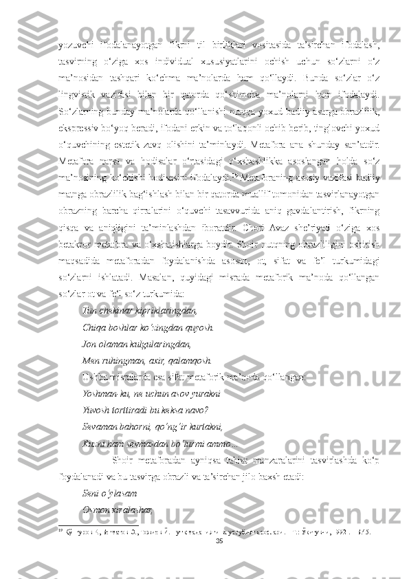 yozuvchi   ifodalanayotgan   fikrni   til   birliklari   vositasida   ta’sirchan   ifodalash,
tasvirning   o‘ziga   xos   individual   xususiyatlarini   ochish   uchun   so‘zlarni   o‘z
ma’nosidan   tashqari   ko‘chma   ma’nolarda   ham   qo‘llaydi.   Bunda   so‘zlar   o‘z
lingvistik   vazifasi   bilan   bir   qatorda   qo‘shimcha   ma’nolarni   ham   ifodalaydi.
So‘zlarning bunday ma’nolarda qo‘llanishi nutqqa yoxud badiiy asarga obrazlilik,
ekspressiv bo‘yoq beradi, ifodani erkin va to‘laqonli ochib berib, tinglovchi yoxud
o‘quvchining   estetik   zavq   olishini   ta’minlaydi.   Metafora   ana   shunday   san’atdir.
Metafora   narsa   va   hodisalar   o‘rtasidagi   o‘xshashlikka   asoslangan   holda   so‘z
ma’nosining ko‘chishi hodisasini ifodalaydi. 19
  Metaforaning asosiy vazifasi badiiy
matnga obrazlilik bag‘ishlash bilan bir qatorda muallif tomonidan tasvirlanayotgan
obrazning   barcha   qirralarini   o‘quvchi   tasavvurida   aniq   gavdalantirish,   fikrning
qisqa   va   aniqligini   ta’minlashdan   iboratdir.   Chori   Avaz   she’riyati   o‘ziga   xos
betakror   metafora   va  o‘xshatishlarga   boydir.   Shoir   nutqning  obrazliligini   oshirish
maqsadida   metaforadan   foydalanishda   asosan,   ot,   sifat   va   fe’l   turkumidagi
so‘zlarni   ishlatadi.   Masalan,   quyidagi   misrada   metaforik   ma’noda   qo‘llangan
so‘zlar ot va fe‘l so‘z turkumida:
          Tun chekinar kipriklaringdan,
          Chiqa boshlar ko‘zingdan quyosh.
          Jon olaman kulgularingdan,
          Men ruhingman, axir, qalamqosh.
          Ushbu misralarda esa sifat metaforik ma’noda qo‘llangan:
           Yoshman-ku, ne uchun asov yurakni
          Yuvosh torttiradi bu keksa navo?
          Sevaman bahorni, qo‘ng‘ir kurtakni,
          Kuzni ham sevmasdan bo‘lurmi ammo…
                    Shoir   metaforadan   ayniqsa   tabiat   manzaralarini   tasvirlashda   ko‘p
foydalanadi va bu tasvirga obrazli va ta’sirchan jilo baxsh etadi:
          Seni o‘ylasam
          Osmon xiralashar,
19
 Қўнғуров Р., Бегматов Э., Тожиев Й. Нутқ маданияти ва услубият асослари. – Т.: Ўқитувчи, 1992 . – Б.45.
35 