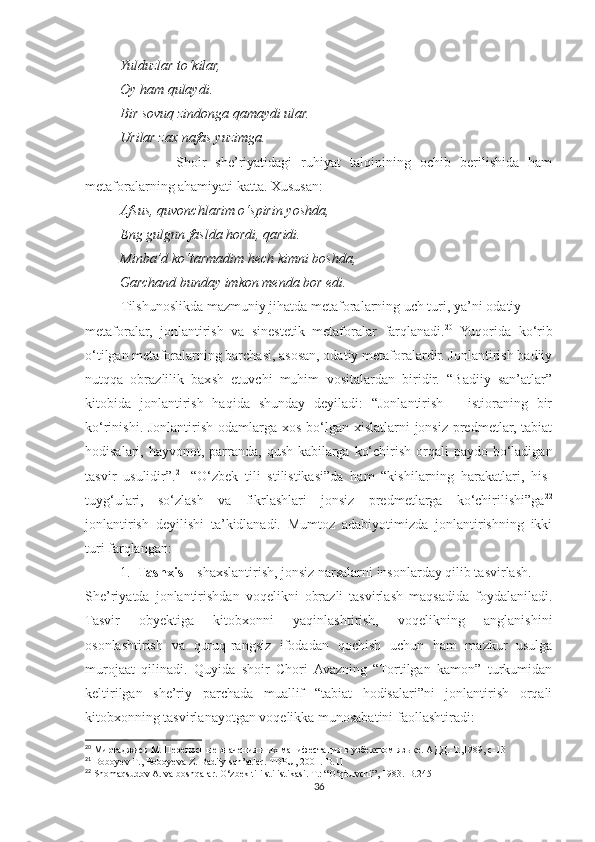           Yulduzlar to‘kilar,
          Oy ham qulaydi.
          Bir sovuq zindonga qamaydi ular.
          Urilar zax nafas yuzimga.
                    Shoir   she’riyatidagi   ruhiyat   talqinining   ochib   berilishida   ham
metaforalarning ahamiyati katta. Xususan:
          Afsus, quvonchlarim o‘spirin yoshda,
          Eng gulgun faslda hordi, qaridi.
          Minba’d ko‘tarmadim hech kimni boshda,
          Garchand bunday imkon menda bor edi.
Tilshunoslikda mazmuniy jihatda metaforalarning uch turi, ya’ni  odatiy
metaforalar,   jonlantirish   va   sinestetik   metaforalar   farqlanadi. 20
  Yuqorida   ko‘rib
o‘tilgan metaforalarning barchasi, asosan, odatiy metaforalardir. Jonlantirish badiiy
nutqqa   obrazlilik   baxsh   etuvchi   muhim   vositalardan   biridir.   “Badiiy   san’atlar”
kitobida   jonlantirish   haqida   shunday   deyiladi:   “Jonlantirish   –   istioraning   bir
ko‘rinishi. Jonlantirish  odamlarga xos  bo‘lgan xislatlarni  jonsiz  predmetlar,  tabiat
hodisalari, hayvonot, parranda,  qush kabilarga  ko‘chirish orqali  paydo bo‘ladigan
tasvir   usulidir”. 21
  “O‘zbek   tili   stilistikasi”da   ham   “kishilarning   harakatlari,   his-
tuyg‘ulari,   so‘zlash   va   fikrlashlari   jonsiz   predmetlarga   ko‘chirilishi”ga 22
jonlantirish   deyilishi   ta’kidlanadi.   Mumtoz   adabiyotimizda   jonlantirishning   ikki
turi farqlangan:
1. Tashxis  – shaxslantirish, jonsiz narsalarni insonlarday qilib tasvirlash.
She’riyatda   jonlantirishdan   voqelikni   obrazli   tasvirlash   maqsadida   foydalaniladi.
Tasvir   obyektiga   kitobxonni   yaqinlashtirish,   voqelikning   anglanishini
osonlashtirish   va   quruq-rangsiz   ifodadan   qochish   uchun   ham   mazkur   usulga
murojaat   qilinadi.   Quyida   shoir   Chori  Avazning   “Tortilgan   kamon”   turkumidan
keltirilgan   she’riy   parchada   muallif   “tabiat   hodisalari”ni   jonlantirish   orqali
kitobxonning tasvirlanayotgan voqelikka munosabatini faollashtiradi:
20
 Миртаджиев М. Переносные значения и их манифестация в узбекском языке. АДД.-Т.,1989, с-13
21
  Boboyev   T .,  Boboyeva   Z .  Badiiy   san ’ atlar .  TDPU , 2001.- B .11
22
  Shomaqsudov A. va boshqalar. O‘zbek tili stilistikasi.-T.: “O‘qituvchi”, 1983.-B.245
36 