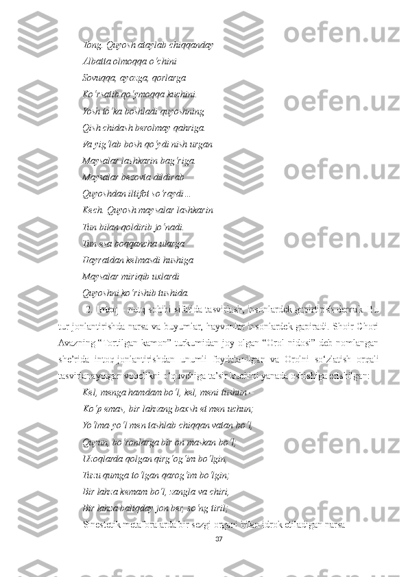 Tong. Quyosh ataylab chiqqanda y
Albatta olmoqqa o‘chini –
          Sovuqqa, ayozga, qorlarga
          Ko‘rsatib qo‘ymoqqa kuchini.
          Yosh to‘ka boshladi quyoshning
          Qish chidash berolmay qahriga.
          Va yig‘lab bosh qo‘ydi nish urgan
          Maysalar lashkarin bag‘riga.
          Maysalar bezovta dildirab
          Quyoshdan iltifot so‘raydi…
          Kech. Quyosh maysalar lashkarin
          Tun bilan qoldirib jo‘nadi.
          Tun esa boqqancha ularga
          Hayratdan kelmasdi hushiga – 
          Maysalar miriqib uxlardi
          Quyoshni ko‘rishib tushida.
          2.  Intoq  – nutq sohibi sifatida tasvirlash, insonlardek gapirtirish demak. Bu
tur jonlantirishda narsa va buyumlar, hayvonlar insonlardek gapiradi. Shoir Chori
Avazning “Tortilgan kamon” turkumidan joy olgan “Orol  nidosi” deb nomlangan
she’rida   intoq-jonlantirishdan   unumli   foydalanilgan   va   Orolni   so‘zlatish   orqali
tasvirlanayotgan voqelikni o‘quvchiga ta’sir kuchini yanada oshishiga erishilgan:
           Kel, menga hamdam bo‘l, kel, meni tushun – 
Ko‘p emas, bir lahzang baxsh et men uchun;
          Yo‘lma-yo‘l men tashlab chiqqan vatan bo‘l,
          Quyun, bo‘ronlarga bir on maskan bo‘l;
          Uzoqlarda qolgan qirg‘og‘im bo‘lgin,
          Tuzu qumga to‘lgan qarog‘im bo‘lgin;
          Bir lahza kemam bo‘l, zangla va chiri,
          Bir lahza baliqday jon ber, so‘ng tiril;
Sinestetik metaforalarda bir sezgi organi bilan idrok etiladigan narsa
37 