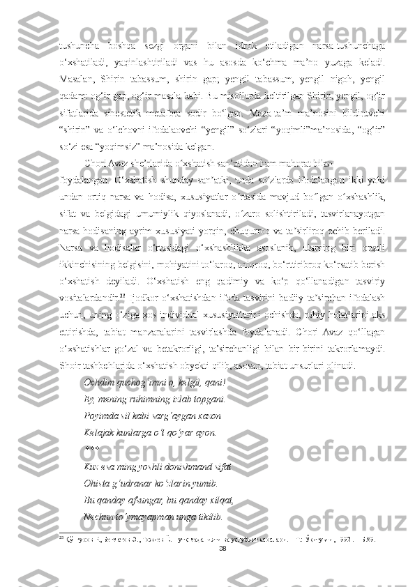 tushuncha   boshqa   sezgi   organi   bilan   idrok   etiladigan   narsa-tushunchaga
o‘xshatiladi,   yaqinlashtiriladi   vas   hu   asosda   ko‘chma   ma’no   yuzaga   keladi.
Masalan,   Shirin   tabassum,   shirin   gap;   yengil   tabassum,   yengil   nigoh,   yengil
qadam: og‘ir gap, og‘ir masala kabi. Bu misollarda keltirilgan Shirin, yengil, og‘ir
sifatlarida   sinestetik   metafora   sodir   bo‘lgan.   Maza-ta’m   ma’nosini   bildiruvchi
“shirin”   va   o‘lchovni   ifodalaovchi   “yengil”   so‘zlari   “yoqimli”ma’nosida,   “og‘ir”
so‘zi esa “yoqimsiz” ma’nosida kelgan.
Chori Avaz she’rlarida o xshatish san’atidan ham mahorat bilanʻ
foydalangan.   O‘xshatish   shunday   san atki,   unda   so zlarda   ifodalangan   ikki   yoki	
ʼ ʻ
undan   ortiq   narsa   va   hodisa,   xususiyatlar   o rtasida   mavjud   bo lgan   o xshashlik,	
ʻ ʻ ʻ
sifat   va   belgidagi   umumiylik   qiyoslanadi,   o zaro   solishtiriladi,   tasvirlanayotgan
ʻ
narsa-hodisaning ayrim  xususiyati  yorqin, chuqurroq va ta sirliroq ochib beriladi.	
ʼ
Narsa   va   hodisalar   o‘rtasidagi   o‘xshashlikka   asoslanib,   ularning   biri   orqali
ikkinchisining belgisini, mohiyatini to‘laroq, aniqroq, bo‘rttiribroq ko‘rsatib berish
o‘xshatish   deyiladi.   O‘xshatish   eng   qadimiy   va   ko‘p   qo‘llanadigan   tasviriy
vositalardandir. 23
  Ijodkor   o‘xshatishdan   ifoda   tasvirini   badiiy   ta sirchan   ifodalash	
ʼ
uchun,  uning   o‘ziga   xos   individual   xususiyatlarini   ochishda,   ruhiy   holatlarini   aks
ettirishda,   tabiat   manzaralarini   tasvirlashda   foydalanadi.   Chori   Avaz   qo‘llagan
o‘xshatishlar   go‘zal   va   betakrorligi,   ta’sirchanligi   bilan   bir-birini   takrorlamaydi.
Shoir tashbehlarida o‘xshatish obyekti qilib, asosan, tabiat unsurlari olinadi.
           Ochdim quchog‘imni o, kelgil, qani!
          Ey, mening ruhimning izlab topgani.
          Poyimda sil kabi sarg‘aygan xazon
          Kelajak kunlarga o‘t qo‘yar ayon.
***
          Kuz esa ming yoshli donishmand sifat
          Ohista g‘udranar ko‘zlarin yumib.
          Bu qanday afsungar, bu qanday xilqat,
          Nechun to‘ymayapman unga tikilib.
23
  Қўнғуров Р., Бегматов Э., Тожиев Ё. Нутқ маданияти ва услубият асослари. – Т.: Ўқитувчи, 1992 . – Б.89.
38 